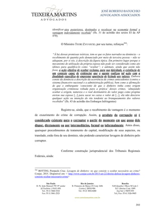 JOSÉ ROBERTO BATOCHIO
ADVOGADOS ASSOCIADOS
São Paulo
R. Pe. João Manuel 755 19º andar
Jd Paulista | 01411-001
Tel.: 55 11 3060-3310
Fax: 55 11 3061-2323
Rio de Janeiro
R. Primeiro de Março 23 Conj. 1606
Centro| 20010-904 
Tel.: 55 21 3852-8280
Brasília
SAS Quadra 1 Bloco M Lote 1
Ed. Libertas Conj. 1009
Asa Sul | 70070-935
Tel./Fax: 55 61 3326-9905
www.teixeiramartins.com.br
393
identificar atos posteriores, destinados a recolocar na economia formal a
vantagem indevidamente recebida” (fls. 31 do acórdão dos sextos EI da AP
470).
O Ministro TEORI ZAVASCKI, por seu turno, reforçou264
:
“À luz dessas premissas teóricas, tem-se que os fatos narrados na denúncia – o
recebimento de quantia pelo denunciado por meio de terceira pessoa – não se
adequam, por si sós, à descrição da figura típica. Em primeiro lugar porque o
mecanismo de utilização da própria esposa não pode ser considerado como ato
idôneo para qualifica-lo como “ocultar”; e ademais, ainda que assim não
fosse, a ação objetiva de ocultar reclama, para sua tipicidade, a existência de
um contexto capaz de evidenciar que o agente realizou tal ação com a
finalidade específica de emprestar aparência de licitude aos valores. Embora
conste da denúncia a descrição da ocorrência de crimes antecedentes (contra o
sistema financeiro nacional e a administração pública), bem como a afirmação
de que o embargante ‘consciente de que o dinheiro tinha como origem
organização criminosa voltada para a prática’ desses crimes, ‘almejando
ocultar a origem, natureza e o real destinatário do valor pago como propina
enviou sua esposa [...] para sacar no caixa o valor de [...], ela não descreve
qualquer ação ou intenção do réu tendente ao branqueamento dos valores
recebidos” (fls. 43 do acórdão dos Embargos Infringentes)
Registre-se, ainda, que o recebimento da vantagem é o momento
de exaurimento do crime de corrupção. Assim, o produto da corrupção só é
considerado existente para o corruptor a partir do momento em que possa dele
dispor, diretamente ou por intermediários, formal ou informalmente. Antes disso,
quaisquer procedimentos de tratamento do capital, modificação de seus aspectos, ou
translado, estão fora de seu domínio, não podendo caracterizar lavagem de dinheiro pelo
corruptor.
Conforme construção jurisprudencial dos Tribunais Regionais
Federais, ainda:
264
BOTTINI, Pierpaolo Cruz. Lavagem de dinheiro: no que consiste o ocultar necessário ao crime?
Conjur, 2015. Disponível em: < http://www.conjur.com.br/2015-set-22/direito-defesa-lavagem-dinheiro-
consiste-ocultar-necessario-crime>
 