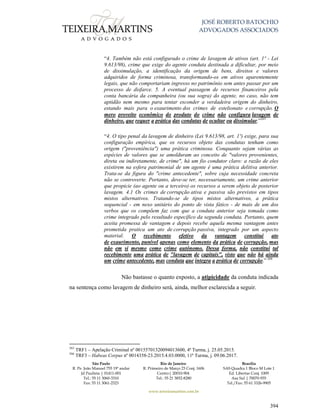 JOSÉ ROBERTO BATOCHIO
ADVOGADOS ASSOCIADOS
São Paulo
R. Pe. João Manuel 755 19º andar
Jd Paulista | 01411-001
Tel.: 55 11 3060-3310
Fax: 55 11 3061-2323
Rio de Janeiro
R. Primeiro de Março 23 Conj. 1606
Centro| 20010-904 
Tel.: 55 21 3852-8280
Brasília
SAS Quadra 1 Bloco M Lote 1
Ed. Libertas Conj. 1009
Asa Sul | 70070-935
Tel./Fax: 55 61 3326-9905
www.teixeiramartins.com.br
394
“4. Também não está configurado o crime de lavagem de ativos (art. 1º - Lei
9.613/98), crime que exige do agente conduta destinada a dificultar, por meio
de dissimulação, a identificação da origem de bens, direitos e valores
adquiridos de forma criminosa, transformando-os em ativos aparentemente
legais, que não comportariam ingresso no patrimônio sem antes passar por um
processo de disfarce. 5. A eventual passagem de recursos financeiros pela
conta bancária da companheira (ou sua sogra) do agente, no caso, não tem
aptidão nem mesmo para tentar esconder a verdadeira origem do dinheiro,
estando mais para o exaurimento dos crimes de estelionato e corrupção. O
mero proveito econômico do produto do crime não configura lavagem de
dinheiro, que requer a prática das condutas de ocultar ou dissimular.”265
“4. O tipo penal da lavagem de dinheiro (Lei 9.613/98, art. 1º) exige, para sua
configuração empírica, que os recursos objeto das condutas tenham como
origem ("proveniência") uma prática criminosa. Conquanto sejam várias as
espécies de valores que se amolduram ao conceito de "valores provenientes,
direta ou indiretamente, de crime", há um fio condutor claro: a razão de eles
existirem na esfera patrimonial de um agente é uma prática delitiva anterior.
Trata-se da figura do "crime antecedente", sobre cuja necessidade concreta
não se controverte. Portanto, deve-se ter, necessariamente, um crime anterior
que propicie (ao agente ou a terceiro) os recursos a serem objeto de posterior
lavagem. 4.1 Os crimes de corrupção ativa e passiva são previstos em tipos
mistos alternativos. Tratando-se de tipos mistos alternativos, a prática
sequencial - em nexo unitário do ponto de vista fático - de mais de um dos
verbos que os compõem faz com que a conduta anterior seja tomada como
crime integrado pelo resultado específico da segunda conduta. Portanto, quem
aceita promessa de vantagem e depois recebe aquela mesma vantagem antes
prometida pratica um ato de corrupção passiva, integrado por um aspecto
material. O recebimento efetivo da vantagem constitui ato
de exaurimento, punível apenas como elemento da prática de corrupção, mas
não em si mesmo como crime autônomo. Dessa forma, não constitui tal
recebimento uma prática de "lavagem de capitais", visto que não há ainda
um crime antecedente, mas conduta que integra a prática de corrupção.” 266
Não bastasse o quanto exposto, a atipicidade da conduta indicada
na sentença como lavagem de dinheiro será, ainda, melhor esclarecida a seguir.
265
TRF1 – Apelação Criminal nº 00155701320094013600, 4ª Turma, j. 25.05.2015.
266
TRF3 – Habeas Corpus nº 0014358-23.2015.4.03.0000, 11ª Turma, j. 09.06.2017.
 