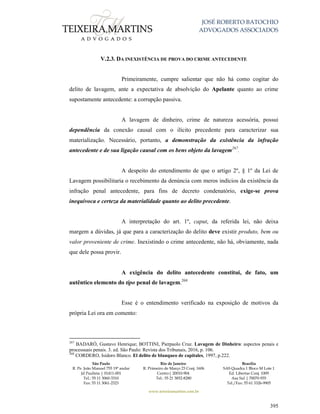 JOSÉ ROBERTO BATOCHIO
ADVOGADOS ASSOCIADOS
São Paulo
R. Pe. João Manuel 755 19º andar
Jd Paulista | 01411-001
Tel.: 55 11 3060-3310
Fax: 55 11 3061-2323
Rio de Janeiro
R. Primeiro de Março 23 Conj. 1606
Centro| 20010-904 
Tel.: 55 21 3852-8280
Brasília
SAS Quadra 1 Bloco M Lote 1
Ed. Libertas Conj. 1009
Asa Sul | 70070-935
Tel./Fax: 55 61 3326-9905
www.teixeiramartins.com.br
395
V.2.3. DA INEXISTÊNCIA DE PROVA DO CRIME ANTECEDENTE
Primeiramente, cumpre salientar que não há como cogitar do
delito de lavagem, ante a expectativa de absolvição do Apelante quanto ao crime
supostamente antecedente: a corrupção passiva.
A lavagem de dinheiro, crime de natureza acessória, possui
dependência da conexão causal com o ilícito precedente para caracterizar sua
materialização. Necessário, portanto, a demonstração da existência da infração
antecedente e de sua ligação causal com os bens objeto da lavagem267
.
A despeito do entendimento de que o artigo 2º, § 1º da Lei de
Lavagem possibilitaria o recebimento da denúncia com meros indícios da existência da
infração penal antecedente, para fins de decreto condenatório, exige-se prova
inequívoca e certeza da materialidade quanto ao delito precedente.
A interpretação do art. 1º, caput, da referida lei, não deixa
margem a dúvidas, já que para a caracterização do delito deve existir produto, bem ou
valor proveniente de crime. Inexistindo o crime antecedente, não há, obviamente, nada
que dele possa provir.
A exigência do delito antecedente constitui, de fato, um
autêntico elemento do tipo penal de lavagem.268
Esse é o entendimento verificado na exposição de motivos da
própria Lei ora em comento:
267
BADARÓ, Gustavo Henrique; BOTTINI, Pierpaolo Cruz. Lavagem de Dinheiro: aspectos penais e
processuais penais. 3. ed. São Paulo: Revista dos Tribunais, 2016, p. 106.
268
CORDERO, Isidoro Blanco. El delito de blanqueo de capitales, 1997, p.222.
 