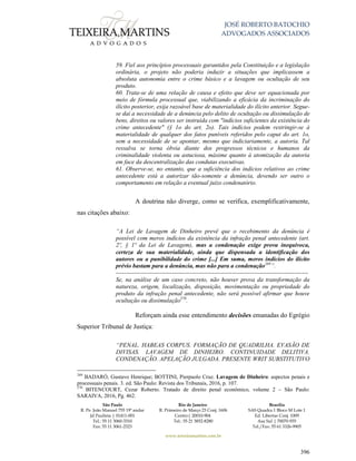 JOSÉ ROBERTO BATOCHIO
ADVOGADOS ASSOCIADOS
São Paulo
R. Pe. João Manuel 755 19º andar
Jd Paulista | 01411-001
Tel.: 55 11 3060-3310
Fax: 55 11 3061-2323
Rio de Janeiro
R. Primeiro de Março 23 Conj. 1606
Centro| 20010-904 
Tel.: 55 21 3852-8280
Brasília
SAS Quadra 1 Bloco M Lote 1
Ed. Libertas Conj. 1009
Asa Sul | 70070-935
Tel./Fax: 55 61 3326-9905
www.teixeiramartins.com.br
396
59. Fiel aos princípios processuais garantidos pela Constituição e a legislação
ordinária, o projeto não poderia induzir a situações que implicassem a
absoluta autonomia entre o crime básico e a lavagem ou ocultação de seu
produto.
60. Trata-se de uma relação de causa e efeito que deve ser equacionada por
meio de fórmula processual que, viabilizando a eficácia da incriminação do
ilícito posterior, exija razoável base de materialidade do ilícito anterior. Segue-
se daí a necessidade de a denúncia pelo delito de ocultação ou dissimulação de
bens, direitos ou valores ser instruída com "indícios suficientes da existência do
crime antecedente" (§ 1o do art. 2o). Tais indícios podem restringir-se à
materialidade de qualquer dos fatos puníveis referidos pelo caput do art. 1o,
sem a necessidade de se apontar, mesmo que indiciariamente, a autoria. Tal
ressalva se torna óbvia diante dos progressos técnicos e humanos da
criminalidade violenta ou astuciosa, máxime quanto à atomização da autoria
em face da descentralização das condutas executivas.
61. Observe-se, no entanto, que a suficiência dos indícios relativos ao crime
antecedente está a autorizar tão-somente a denúncia, devendo ser outro o
comportamento em relação a eventual juízo condenatório.
A doutrina não diverge, como se verifica, exemplificativamente,
nas citações abaixo:
“A Lei de Lavagem de Dinheiro prevê que o recebimento da denúncia é
possível com meros indícios da existência da infração penal antecedente (art.
2º, § 1º da Lei de Lavagem), mas a condenação exige prova inequívoca,
certeza de sua materialidade, ainda que dispensada a identificação dos
autores ou a punibilidade do crime [...] Em suma, meros indícios do ilícito
prévio bastam para a denúncia, mas não para a condenação269
”.
------------------------------------------------------------------------------------------------
Se, na análise de um caso concreto, não houver prova da transformação da
natureza, origem, localização, disposição, movimentação ou propriedade do
produto da infração penal antecedente, não será possível afirmar que houve
ocultação ou dissimulação270
.
Reforçam ainda esse entendimento decisões emanadas do Egrégio
Superior Tribunal de Justiça:
“PENAL. HABEAS CORPUS. FORMAÇÃO DE QUADRILHA. EVASÃO DE
DIVISAS. LAVAGEM DE DINHEIRO. CONTINUIDADE DELITIVA.
CONDENAÇÃO. APELAÇÃO JULGADA. PRESENTE WRIT SUBSTITUTIVO
269
BADARÓ, Gustavo Henrique; BOTTINI, Pierpaolo Cruz. Lavagem de Dinheiro: aspectos penais e
processuais penais. 3. ed. São Paulo: Revista dos Tribunais, 2016, p. 107.
270
BITENCOURT, Cezar Roberto. Tratado de direito penal econômico, volume 2 – São Paulo:
SARAIVA, 2016, Pg. 462.
 