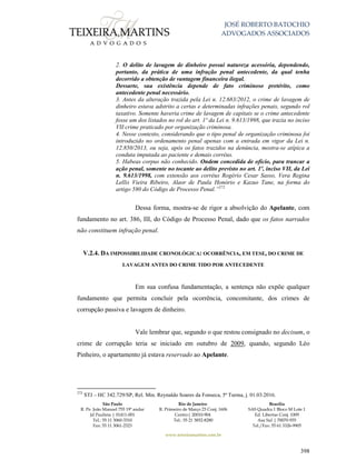 JOSÉ ROBERTO BATOCHIO
ADVOGADOS ASSOCIADOS
São Paulo
R. Pe. João Manuel 755 19º andar
Jd Paulista | 01411-001
Tel.: 55 11 3060-3310
Fax: 55 11 3061-2323
Rio de Janeiro
R. Primeiro de Março 23 Conj. 1606
Centro| 20010-904 
Tel.: 55 21 3852-8280
Brasília
SAS Quadra 1 Bloco M Lote 1
Ed. Libertas Conj. 1009
Asa Sul | 70070-935
Tel./Fax: 55 61 3326-9905
www.teixeiramartins.com.br
398
2. O delito de lavagem de dinheiro possui natureza acessória, dependendo,
portanto, da prática de uma infração penal antecedente, da qual tenha
decorrido a obtenção de vantagem financeira ilegal.
Dessarte, sua existência depende de fato criminoso pretérito, como
antecedente penal necessário.
3. Antes da alteração trazida pela Lei n. 12.683/2012, o crime de lavagem de
dinheiro estava adstrito a certas e determinadas infrações penais, segundo rol
taxativo. Somente haveria crime de lavagem de capitais se o crime antecedente
fosse um dos listados no rol do art. 1º da Lei n. 9.613/1998, que trazia no inciso
VII crime praticado por organização criminosa.
4. Nesse contexto, considerando que o tipo penal de organização criminosa foi
introduzido no ordenamento penal apenas com a entrada em vigor da Lei n.
12.850/2013, ou seja, após os fatos trazidos na denúncia, mostra-se atípica a
conduta imputada ao paciente e demais corréus.
5. Habeas corpus não conhecido. Ondem concedida de ofício, para trancar a
ação penal, somente no tocante ao delito previsto no art. 1º, inciso VII, da Lei
n. 9.613/1998, com extensão aos corréus Rogério Cesar Sasso, Vera Regina
Lellis Vieira Ribeiro, Alaor de Paula Honório e Kazuo Tane, na forma do
artigo 580 do Código de Processo Penal.”272
Dessa forma, mostra-se de rigor a absolvição do Apelante, com
fundamento no art. 386, III, do Código de Processo Penal, dado que os fatos narrados
não constituem infração penal.
V.2.4. DA IMPOSSIBILIDADE CRONOLÓGICA: OCORRÊNCIA, EM TESE, DO CRIME DE
LAVAGEM ANTES DO CRIME TIDO POR ANTECEDENTE
Em sua confusa fundamentação, a sentença não expõe qualquer
fundamento que permita concluir pela ocorrência, concomitante, dos crimes de
corrupção passiva e lavagem de dinheiro.
Vale lembrar que, segundo o que restou consignado no decisum, o
crime de corrupção teria se iniciado em outubro de 2009, quando, segundo Léo
Pinheiro, o apartamento já estava reservado ao Apelante.
272
STJ – HC 342.729/SP, Rel. Min. Reynaldo Soares da Fonseca, 5ª Turma, j. 01.03.2016.
 
