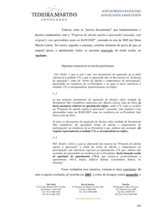 JOSÉ ROBERTO BATOCHIO
ADVOGADOS ASSOCIADOS
São Paulo
R. Pe. João Manuel 755 19º andar
Jd Paulista | 01411-001
Tel.: 55 11 3060-3310
Fax: 55 11 3061-2323
Rio de Janeiro
R. Primeiro de Março 23 Conj. 1606
Centro| 20010-904 
Tel.: 55 21 3852-8280
Brasília
SAS Quadra 1 Bloco M Lote 1
Ed. Libertas Conj. 1009
Asa Sul | 70070-935
Tel./Fax: 55 61 3326-9905
www.teixeiramartins.com.br
399
Todavia, entre as “provas documentais” que fundamentaram o
decreto condenatório, está a “Proposta de adesão sujeita à aprovação' rasurada, com
original e vias apreendidas tanto na BANCOOP”, assinada no ano de 2005 por Dona
Marisa Letícia. Tal rasura, segundo a sentença, constitui elemento de prova de que, já
naquela época, o apartamento tríplex se encontra reservado, de modo oculto, ao
Apelante.
Oportuno transcrever os trechos pertinentes:
“341. Então, o que se tem é que, nos documentos de aquisição, já se fazia
referência à unidade 174, o que se depreende não só das rasuras na "proposta
de aquisição", como do "termo de adesão e compromisso de participação"
apreendido na residência do ex-Presidente e no qual se fazia referência à
unidade 174, a correspondente, posteriormente, ao triplex.
[...]
a) nos próprios documentos de aquisição de direitos sobre unidade do
Residencial Mar Cantábrico subscritos por Marisa Letícia Lula da Silva, já
havia anotações relativas ao apartamento triplex, então 174, como se verifica
na "Proposta de adesão sujeita à aprovação" rasurada, com original e vias
apreendidas tanto na BANCOOP como na residência do ex-Presidente Luiz
Inácio Lula da Silva.
b) entre os documentos de aquisição de direitos sobre unidade do Residencial
Mar Cantábrico, foi aprendido 'termo de adesão e compromisso de
participação' na residência do ex-Presidente e que, embora não assinado, diz
respeito expressamente à unidade 174, a correspondente ao triplex;
[...]
603. Desde o início, o que se depreende das rasuras na "Proposta de adesão
sujeita à aprovação" e ainda do termo de adesão e compromisso de
participação com referência expressa ao apartamento 174, que, embora não
assinado, foi apreendido na residência do ex-Presidente, havia intenção oculta
de aquisição do apartamento 174-A, que tornou-se posteriormente o
apartamento 164-A, triplex, Edifício Salinas, Condomínio Solaris, no
Guarujá.”
Fosse verdadeira essa narrativa, extraem-se duas conclusões: (i)
ante a suposta ocultação, já ocorrida em 2005, o crime de lavagem estaria prescrito; e
 