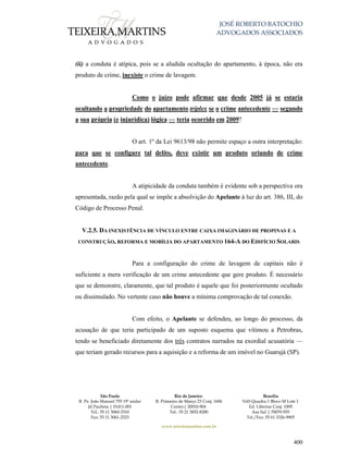 JOSÉ ROBERTO BATOCHIO
ADVOGADOS ASSOCIADOS
São Paulo
R. Pe. João Manuel 755 19º andar
Jd Paulista | 01411-001
Tel.: 55 11 3060-3310
Fax: 55 11 3061-2323
Rio de Janeiro
R. Primeiro de Março 23 Conj. 1606
Centro| 20010-904 
Tel.: 55 21 3852-8280
Brasília
SAS Quadra 1 Bloco M Lote 1
Ed. Libertas Conj. 1009
Asa Sul | 70070-935
Tel./Fax: 55 61 3326-9905
www.teixeiramartins.com.br
400
(ii) a conduta é atípica, pois se a aludida ocultação do apartamento, à época, não era
produto de crime, inexiste o crime de lavagem.
Como o juízo pode afirmar que desde 2005 já se estaria
ocultando a propriedade do apartamento tríplex se o crime antecedente — segundo
a sua própria (e injurídica) lógica — teria ocorrido em 2009?
O art. 1º da Lei 9613/98 não permite espaço a outra interpretação:
para que se configure tal delito, deve existir um produto oriundo de crime
antecedente.
A atipicidade da conduta também é evidente sob a perspectiva ora
apresentada, razão pela qual se impõe a absolvição do Apelante à luz do art. 386, III, do
Código de Processo Penal.
V.2.5. DA INEXISTÊNCIA DE VÍNCULO ENTRE CAIXA IMAGINÁRIO DE PROPINAS E A
CONSTRUÇÃO, REFORMA E MOBÍLIA DO APARTAMENTO 164-A DO EDIFÍCIO SOLARIS
Para a configuração do crime de lavagem de capitais não é
suficiente a mera verificação de um crime antecedente que gere produto. É necessário
que se demonstre, claramente, que tal produto é aquele que foi posteriormente ocultado
ou dissimulado. No vertente caso não houve a mínima comprovação de tal conexão.
Com efeito, o Apelante se defendeu, ao longo do processo, da
acusação de que teria participado de um suposto esquema que vitimou a Petrobras,
tendo se beneficiado diretamente dos três contratos narrados na exordial acusatória —
que teriam gerado recursos para a aquisição e a reforma de um imóvel no Guarujá (SP).
 
