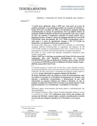 JOSÉ ROBERTO BATOCHIO
ADVOGADOS ASSOCIADOS
São Paulo
R. Pe. João Manuel 755 19º andar
Jd Paulista | 01411-001
Tel.: 55 11 3060-3310
Fax: 55 11 3061-2323
Rio de Janeiro
R. Primeiro de Março 23 Conj. 1606
Centro| 20010-904 
Tel.: 55 21 3852-8280
Brasília
SAS Quadra 1 Bloco M Lote 1
Ed. Libertas Conj. 1009
Asa Sul | 70070-935
Tel./Fax: 55 61 3326-9905
www.teixeiramartins.com.br
401
Oportuna a transcrição de trecho do despacho que recebeu a
denúncia273
:
“A partir dessa afirmação, alega o MPF que, como parte de acertos de
propinas destinadas a sua agremiação política em contratos da Petrobrás, o
Grupo OAS teria concedido, em 2009, ao Ex-Presidente vantagem indevida
consubstanciada na entrega do apartamento 164-A do Edifício Solaris, de
matrícula 104.801 do Registro de Imóveis do Guarujá/SP, bem como, a partir
de 2013, em reformas e benfeitorias realizadas no mesmo imóvel, sem o
pagamento do preço. Estima os valores da vantagem indevida em cerca de R$
2.424.991,00, assim discriminada, R$ 1.147.770,00 correspondente entre o
valor pago e o preço do apartamento entregue e R$ 1.277.221,00 em
benfeitorias e na aquisição de bens para o apartamento.
Na mesma linha, alega que o Grupo OAS teria concedido ao ex-Presidente
vantagem indevida consubstanciada no pagamento das despesas, de R$
1.313.747,00, havidas no armazenamento entre 2011 e 2016 de bens de sua
propriedade ou recebidos como presentes durante o mandato presidencial.
Em ambos os casos, teriam sido adotados estratagemas subreptícios para
ocultar as transações.
Estima o MPF que o total pago em propinas pelo Grupo OAS decorrente das
contratações dele pela Petrobrás, especificamente no Consórcio
CONEST/RNEST em obras na Refinaria do Nordeste Abreu e Lima - RNEST
e no Consórcio CONPAR em obras na Refinaria Presidente Getúlio Vargas -
REPAR, alcance R$ 87.624.971,26.
[...]
A conclusão quanto ao caráter lícito ou não desse custeio depende, portanto,
da instrução probatória, mas no presente momento, pelas circunstâncias de sua
realização, há justa causa para o recebimento da denúncia mesmo quanto a
este ponto, já que relacionado ao esquema criminoso da Petrobrás.
De forma semelhante, tanto em relação ao custeio do armazenamento como
em relação à concessão ao ex-Presidente do apartamento no Guarujá e das
reformas e benfeitorias correpondentes, a demonstração de que estão
relacionados ao esquema criminoso que vitimou a Petrobras, ou seja, às
propinas acertadas pelo Grupo OAS no contratos com aquela empresa, é uma
questão probatória, a ser resolvida após o contraditório e à instrução.
[...]
Oportunos alguns esclarecimentos adicionais quanto à individualização das
responsabilidades.
José Adelmário Pinheiro Filho e Agenor Franklin Magalhães Medeiros seriam
os executivos do Grupo OAS responsáveis pelos acertos das propinas nos
contratos da Petrobras, estando ainda o primeiro especificamente envolvido
na concessão das vantagens específicas ao ex-Presidente e a sua esposa.
[...]
273
Evento 28 dos autos.
 