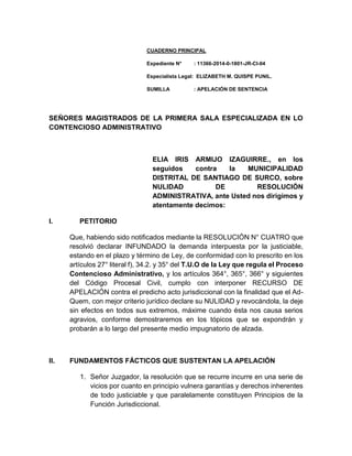 CUADERNO PRINCIPAL
Expediente N° : 11366-2014-0-1801-JR-CI-04
Especialista Legal: ELIZABETH M. QUISPE PUNIL.
SUMILLA : APELACIÓN DE SENTENCIA
SEÑORES MAGISTRADOS DE LA PRIMERA SALA ESPECIALIZADA EN LO
CONTENCIOSO ADMINISTRATIVO
ELIA IRIS ARMIJO IZAGUIRRE., en los
seguidos contra la MUNICIPALIDAD
DISTRITAL DE SANTIAGO DE SURCO, sobre
NULIDAD DE RESOLUCIÓN
ADMINISTRATIVA, ante Usted nos dirigimos y
atentamente decimos:
I. PETITORIO
Que, habiendo sido notificados mediante la RESOLUCIÓN N° CUATRO que
resolvió declarar INFUNDADO la demanda interpuesta por la justiciable,
estando en el plazo y término de Ley, de conformidad con lo prescrito en los
artículos 27° literal f), 34.2. y 35° del T.U.O de la Ley que regula el Proceso
Contencioso Administrativo, y los artículos 364°, 365°, 366° y siguientes
del Código Procesal Civil, cumplo con interponer RECURSO DE
APELACIÓN contra el predicho acto jurisdiccional con la finalidad que el Ad-
Quem, con mejor criterio jurídico declare su NULIDAD y revocándola, la deje
sin efectos en todos sus extremos, máxime cuando ésta nos causa serios
agravios, conforme demostraremos en los tópicos que se expondrán y
probarán a lo largo del presente medio impugnatorio de alzada.
II. FUNDAMENTOS FÁCTICOS QUE SUSTENTAN LA APELACIÓN
1. Señor Juzgador, la resolución que se recurre incurre en una serie de
vicios por cuanto en principio vulnera garantías y derechos inherentes
de todo justiciable y que paralelamente constituyen Principios de la
Función Jurisdiccional.
 
