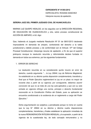 EXPEDIENTE N° 01393-2012
                                      ESPECIALISTA: ROXANA SANCHEZ
                                      Interpone recurso de apelación.


SEÑORA JUEZ DEL PRIMER JUZGADO CIVIL DE HUANCAVELICA


MARINA LUZ QUISPE HIDALGO, en los seguidos con la DIRECCIÓN REGIONAL
DE EDUCACIÓN DE HUANCAVELICA y otra, sobre proceso constitucional de
ACCIÓN DE AMPARO; a Ud. digo:


Que, habiendo el Juzgado mediante Resolución Nº 01 de 08/01/2013 declarado
improcedente mi demanda de amparo, contrariando del derecho a la tutela
jurisdiccional y debido proceso; y de conformidad con el Artículo 57º del Código
Procesal Constitucional, interpongo recurso de apelación, a fin de que el superior
jerárquico revoque la resolución recurrida y reformándola declare fundada mi
demanda en todos sus extremos, por los siguientes fundamentos:


   1. ERROR DE DERECHO


      La resolución recurrida en su considerando quinto incurre en error de
      derecho, cuando argumenta “… la Ley 29944, Ley de Reforma Magisterial,
      ha establecido en su décimo quinta disposición complementaria, transitoria y
      final que el Poder Ejecutivo reglamentará la Ley en un plazo no mayor de
      noventa días a partir de su vigencia; por consiguiente, debemos asumir
      convicción de que no se trata de una ley auto-aplicativa y que con su sola
      entrada en vigencia infringe una norma, principio o derecho fundamental
      reconocido en la Constitución Política del Estado, pues su aplicación se
      encuentra condicionada a la existencia de un reglamento a cargo del Poder
      Ejecutivo.”


      Dicha argumentación es subjetiva y parcializada porque no toma en cuenta
      que la Ley N° 29944 en su décima y décima cuarta disposiciones
      complementarias, transitorias y finales establecen la aplicación inmediata de
      la nueva REMUNERACIÓN ÍNTEGRA MENSUAL y la supresión, a partir de la
      vigencia de la cuestionada ley, de todo concepto remunerativo y no
 