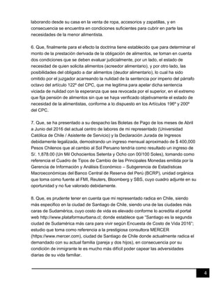4
laborando desde su casa en la venta de ropa, accesorios y zapatillas, y en
consecuencia se encuentra en condiciones suficientes para cubrir en parte las
necesidades de la menor alimentista.
6. Que, finalmente para el efecto la doctrina tiene establecido que para determinar el
monto de la prestación derivada de la obligación de alimentos, se toman en cuenta
dos condiciones que se deben evaluar judicialmente, por un lado, el estado de
necesidad de quien solicita alimentos (acreedor alimentario), y por otro lado, las
posibilidades del obligado a dar alimentos (deudor alimentario), lo cual ha sido
omitido por el juzgador acarreando la nulidad de la sentencia por imperio del párrafo
octavo del artículo 122º del CPC, que me legitima para apelar dicha sentencia
viciada de nulidad con la esperanza que sea revocada por el superior, en el extremo
que fija pensión de alimentos sin que se haya verificado objetivamente el estado de
necesidad de la alimentistas, conforme a lo dispuesto en los Artículos 196º y 200º
del CPC.
7. Que, se ha presentado a su despacho las Boletas de Pago de los meses de Abril
a Junio del 2016 del actual centro de labores de mi representado (Universidad
Católica de Chile / Asistente de Servicio) y la Declaración Jurada de Ingresos
debidamente legalizada, demostrando un ingreso mensual aproximado de $ 400,000
Pesos Chilenos que al cambio al Sol Peruano tendría como resultado un ingreso de
S/. 1,878.00 (Un Mil Ochocientos Setenta y Ocho con 00/100 Soles), tomando como
referencia el Cuadro de Tipos de Cambio de las Principales Monedas emitida por la
Gerencia de Información y Análisis Económico – Subgerencia de Estadísticas
Macroeconómicas del Banco Central de Reserva del Perú (BCRP), unidad orgánica
que toma como fuente al FMI, Reuters, Bloomberg y SBS, cuyo cuadro adjunte en su
oportunidad y no fue valorado debidamente.
8. Que, es prudente tener en cuenta que mi representado radica en Chile, siendo
más especifico en la ciudad de Santiago de Chile, siendo una de las ciudades más
caras de Sudamérica, cuyo costo de vida es elevado conforme lo acredita el portal
web http://www.plataformaurbana.cl; donde establece que “Santiago es la segunda
ciudad de Sudamérica más cara para vivir según Encuesta de Costo de Vida 2016”;
estudio que toma como referencia a la prestigiosa consultora MERCER
(https://www.mercer.com), ciudad de Santiago de Chile donde actualmente radica el
demandado con su actual familia (pareja y dos hijos), en consecuencia por su
condición de inmigrante le es mucho más difícil poder capear las adversidades
diarias de su vida familiar.
 