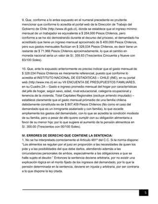 5
9. Que, conforme a lo antes expuesto en el numeral precedente es prudente
mencionar que conforme lo acredita el portal web de la Dirección de Trabajo del
Gobierno de Chile (http://www.dt.gob.cl), donde se establece que el ingreso mínimo
mensual de un trabajador es equivalente a $ 264,000 Pesos Chilenos, pero
conforme a se ha ido demostrando durante el decurso del proceso, el demandado ha
acreditado que tiene un ingreso mensual aproximado de $ 400,000 Pesos Chilenos,
pero sus gastos mensuales fluctúan en $ 328,034 Pesos Chilenos, es decir tiene un
restante de $ 71,966 Pesos Chilenos aproximadamente, lo que al cambio en
moneda nacional seria un valor de S/. 359.83 (Trescientos Cincuenta y Nueve con
83/100 Soles).
10. Que, ante lo expuesto anteriormente es preciso indicar que el gasto mensual de
$ 328.034 Pesos Chilenos es meramente referencial, puesto que conforme lo
acredita el INSTITUTO NACIONAL DE ESTADITICAS – CHILE (INE), en su portal
web (http://www.ine.cl) en su VII ENCUENTA DE PRESUPUESTOS FAMILIARES,
en su Cuadro 2A – Gasto e ingreso promedio mensual del hogar por características
del jefe de hogar, según sexo, edad, nivel educacional, categoría ocupacional y
tenencia de la vivienda, Total Capitales Regionales (excluye arriendo imputado) –
establece claramente que el gasto mensual promedio de una familia chilena
debidamente constituida es de $ 807,409 Pesos Chilenos (No como el caso del
demandado que es un inmigrante asalariado y con familia), lo que excede
ampliamente los gastos del demandado, con lo que se acredita la condición modesta
de su familia, pero a pesar de ello quiere cumplir con su obligación alimentaria a
favor de su menor hija; por lo que sugiere el aumento de la pensión alimenticia en
S/. 300.00 (Trescientos con 00/100 Soles).
IV. ERRORES DE DERECHO QUE CONTIENE LA SENTENCIA:
1. No se ha interpretado correctamente el Artículo 481º del C.C. Si la norma dispone:
“Los alimentos se regulan por el juez en proporción a las necesidades de quien los
pide y a las posibilidades del que debe darlos, atendiendo además a las
circunstancias personales de ambos, especialmente a las obligaciones a que se
halle sujeto el deudor.” Entonces la sentencia deviene arbitraria, por no existir una
explicación lógica en el monto fijado de los ingresos del demandado, por lo que la
pensión determinada en la sentencia, deviene en injusta y arbitraria, por ser contraria
a lo que dispone la ley citada.
 