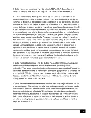 6
2. Se ha violado los numerales 3 y 4 del artículo 122º del C.P.C., por lo que la
sentencia deviene nula. Si la noma dispone: “Las resoluciones contienen: »
3. La mención sucesiva de los puntos sobre los que versa la resolución con las
consideraciones, en orden numérico correlativo, de los fundamentos de hecho que
sustentan la decisión, y los respectivos de derecho con la cita de la norma o normas
aplicables en cada punto, según el mérito de lo actuado;» y “4. La expresión clara y
precisa de lo que se decide u ordena, respecto de todos los puntos controvertidos. Si
el Juez denegase una petición por falta de algún requisito o por una cita errónea de
la norma aplicable a su criterio, deberá en forma expresa indicar el requisito faltante
y la norma correspondiente;» Y sanciona: “La resolución que no cumpliera con los
requisitos antes señalados será nula” Entonces, opera de pleno derecho la nulidad
de la sentencia, porque se ha omitido expresar- conforme a Ley- los fundamentos de
hecho que sustentan la decisión, y los respectivos de derecho con la cita de la
norma o normas aplicables en cada punto, según el mérito de lo actuado” con el
agravante que no es ni claro ni preciso “lo que se ordena, respecto de todos los
puntos controvertidos- como se ha analizado en la exposición de errores de hecho
de la sentencia- Y, por otra parte, al no valorar debidamente la condición económica
del demandado (tomando en consideración el lugar donde radica) por lo que es de
aplicación la sanción de nulidad, que contiene la ley invocada.
4. Se ha inaplicado el artículo 196º del Código Procesal Civil. Si la norma dispone:
“la carga de probar corresponde a quien afirma hechos que configuran su
pretensión,” Y en autos no existe ningún medio probatorio que acredite el “estado de
necesidad” de la alimentista, ni elemento de convicción que justifique la sentencia en
el monto de S/. 380.00, y como el juez, no puede suplir a las partes, conforme a lo
dispuesto en el artículo VII del Título Preliminar del C.P.C., la sentencia deviene
ilícita por violación de la norma invocada.
5. No se ha interpretado correctamente el artículo 200º del Código Procesal Civil. Si
la norma dispone: “Si la parte no acredita con medios probatorios los hechos que ha
afirmado en su demanda o reconvención, estos no se tendrán por verdaderos y su
demanda será declarada infundada.” En puridad de derecho, la demanda debió
declararse infundada, respetando el carácter imperativo de las normas procesales,
de lo que se infiere que la sentencia es arbitraria, toda vez que no existe en todo el
expediente medio probatorio que razonablemente explique o justifique el monto a
pagar por el demandado.
 