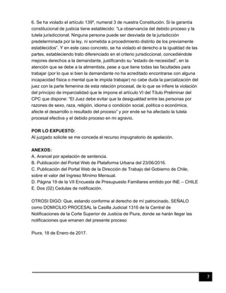 7
6. Se ha violado el artículo 139º, numeral 3 de nuestra Constitución. Si la garantía
constitucional de justicia tiene establecido: “La observancia del debido proceso y la
tutela jurisdiccional. Ninguna persona puede ser desviada de la jurisdicción
predeterminada por la ley, ni sometida a procedimiento distinto de los previamente
establecidos”. Y en este caso concreto, se ha violado el derecho a la igualdad de las
partes, estableciendo trato diferenciado en el criterio jurisdiccional, concediéndole
mejores derechos a la demandante, justificando su “estado de necesidad”, en la
atención que se debe a la alimentista, pese a que tiene todas las facultades para
trabajar (por lo que si bien la demandante no ha acreditado encontrarse con alguna
incapacidad física o mental que le impida trabajar) no cabe duda la parcialización del
juez con la parte femenina de esta relación procesal, de lo que se infiere la violación
del principio de imparcialidad que le impone el artículo VI del Título Preliminar del
CPC que dispone: “El Juez debe evitar que la desigualdad entre las personas por
razones de sexo, raza, religión, idioma o condición social, política o económica,
afecte el desarrollo o resultado del proceso” y por ende se ha afectado la tutela
procesal efectiva y el debido proceso en mi agravio.
POR LO EXPUESTO:
Al juzgado solicite se me conceda el recurso impugnatorio de apelación.
ANEXOS:
A. Arancel por apelación de sentencia.
B. Publicación del Portal Web de Plataforma Urbana del 23/06/2016.
C. Publicación del Portal Web de la Dirección de Trabajo del Gobierno de Chile,
sobre el valor del Ingreso Mínimo Mensual.
D. Página 19 de la VII Encuesta de Presupuesto Familiares emitido por INE – CHILE
E. Dos (02) Cedulas de notificación.
OTROSI DIGO: Que, estando conforme al derecho de mí patrocinado, SEÑALO
como DOMICILIO PROCESAL la Casilla Judicial 1316 de la Central de
Notificaciones de la Corte Superior de Justicia de Piura, donde se harán llegar las
notificaciones que emanen del presente proceso
Piura, 18 de Enero de 2017.
 