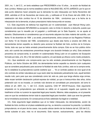 2001, inc. 1, del C.C., en tanto establece que PRESCRIBEN a los 10 años….la acción de Nulidad de
Acto Jurídico. Nótese que la norma establece sobre la NULIDAD DEL ACTO JURÍDICO; por lo que en
este punto debemos hacer presente que la demanda ha sido interpuesta con fecha Noviembre del
2005, admitida el 25 de Noviembre del mismo año, y notificada el 16 de Enero del año 2006. Si la
celebración del Acto Jurídico fue el 15 de diciembre de 1994, concluimos que a la fecha de la
interposición de la demanda, el plazo prescriptorio había transcurrido en exceso.
4.3.- Este argumento de defensa fue esgrimido por mi codemandado Juan Manuel Wong León,
habiendo sido declarado INFUNDADA su excepción; esto no limita mi derecho a deducirla, puesto que
consideramos que lo resuelto por el juzgador y confirmado por la Sala Superior, no se ajusta al
derecho. Efectivamente si consideramos que el recurrente adquiere los lotes materia del sub-litis, con
fecha 15 de diciembre de 1994 y se anotó, preventivamente, dicha compra en los Registros Públicos
con fecha 10 de Octubre del 1995, consideramos que desde esta fecha a octubre del 2005, los
demandantes tenían expedito su derecho para accionar la Nulidad del Acto Jurídico de la Compra-
Venta, toda vez que se había anotado preventivamente dicha compra. Esto es se hizo público dicho
acto; aún cuando las anotaciones preventivas tengan una duración limitada (un año). Esta anotación
preventiva de compra-venta, lo acreditó mi codemandado Wong León en el cuaderno de Excepción
formado por éste, a fs. 95 a 102 del referido cuaderno, el cual desde ya ofrezco como medio probatorio.
4.4.- Que existiendo una compra-venta que ha sido anotada preventivamente en los Registros
Públicos, con fecha Octubre del 2005, los demandantes tenían expedito su derecho (aún cualquiera
que se considere perjudicado) para accionar la Nulidad de este Acto Jurídico, esto es la compra-venta.
Así lo establece la jurisprudencia cuando sostiene que: … “Si un contrato padece de vicio igual al de
otro contrato de similar naturaleza por cuya razón éste fue declarado judicialmente nulo, aquél también
resulta nulo; pero para que sea considerado como tal, esto es, para que tenga efectos erga omnes,
debe recaer también declaración judicial expresa de nulidad, ya que si transcurridos diez años, dicha
pretensión aún no es incoada, un contrato nulo deviene en convalidado por prescripción, tal como lo
refiere el art. 2001, inc. 1, del C.C. (Corte suprema, CAS Nª 345-97-Huaura). Este argumento
amparado en la jurisprudencia que antecede es válido en el supuesto negado que quienes me
trasfirieron el lote no tuvieron la capacidad legal para hacerlo. Máxime, debe aceptarse, en el presente
caso en que los vendedores tenían toda la capacidad legal para transferir, dado que eran los gerentes
de la Inmobiliaria accionante. En consecuencia el Acto celebrado fue legal en s totalidad.
4.5.- Este argumento legal establece que al no haber interpuesto, los demandantes, acción de
Nulidad de Acto Jurídico en el plazo establecido por ley, su derecho a accionar ha prescrito. La referida
jurisprudencia, en el peor de los casos, nos puede colocar dentro de los linderos del art. 225 del C.C.,
donde subsiste el acto, más no el documento. Este razonar, exclusivamente, para los efectos
 