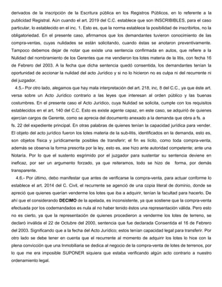 derivados de la inscripción de la Escritura pública en los Registros Públicos, en lo referente a la
publicidad Registral. Aún cuando el art. 2019 del C.C. establece que son INSCRIBIBLES, para el caso
particular, lo establecido en el inc. 1. Esto es, que la norma establece la posibilidad de inscribirlos, no la
obligatoriedad. En el presente caso, afirmamos que los demandantes tuvieron conocimiento de las
compra-ventas, cuyas nulidades se están solicitando, cuando éstas se anotaron preventivamente.
Tampoco debemos dejar de notar que existe una sentencia confirmada en autos, que refiere a la
Nulidad del nombramiento de los Gerentes que me vendieron los lotes materia de la litis, con fecha 16
de Febrero del 2003. A la fecha que dicha sentencia quedó consentida, los demandantes tenían la
oportunidad de accionar la nulidad del acto Jurídico y si no lo hicieron no es culpa ni del recurrente ni
del juzgador.
4.5.- Por otro lado, alegamos que hay mala interpretación del art. 218, inc, 8 del C.C., ya que éste art.
versa sobre un Acto Jurídico contrario a las leyes que interesan al orden público y las buenas
costumbres. En el presente caso el Acto Jurídico, cuya Nulidad se solicita, cumple con los requisitos
establecidos en el art. 140 del C.C. Esto es existe agente capaz, en este caso, se adquirió de quienes
ejercían cargos de Gerente, como se aprecia del documento anexado a la demanda que obra a fs. a
fs. 22 del expediente principal. En otras palabras de quienes tenían la capacidad jurídica para vender.
El objeto del acto jurídico fueron los lotes materia de la sub-litis, identificados en la demanda, esto es,
son objetos física y jurídicamente posibles de transferir; el fin es lícito, como toda compra-venta,
además se observa la forma prescrita por la ley, esto es, ase hizo ante autoridad competente; ante una
Notaría. Por lo que el sustento esgrimido por el juzgador para sustentar su sentencia deviene en
ineficaz, por ser un argumento forzado, ya que reiteramos, todo se hizo de forma, por demás
transparente.
4.6.- Por último, debo manifestar que antes de verificarse la compra-venta, para actuar conforme lo
establece el art. 2014 del C. Civil, el recurrente se agenció de una copia literal de dominio, donde se
apreció que quienes querían venderme los lotes que iba a adquirir, tenían la facultad para hacerlo. De
ahí que el considerando DECIMO de la apelada, es inconsistente, ya que sostiene que la compra-venta
efectuada por los codemandados es nula al no haber tenido éstos una representación válida. Pero esto
no es cierto, ya que la representación de quienes procedieron a venderme los lotes de terreno, se
declaró inválida el 22 de Octubre del 2000, sentencia que fue declarada Consentida el 16 de Febrero
del 2003. Significando que a la fecha del Acto Jurídico; estos tenían capacidad legal para transferir. Por
otro lado se debe tener en cuenta que el recurrente al momento de adquirir los lotes lo hice con la
plena convicción que una Inmobiliaria se dedica al negocio de la compra-venta de lotes de terrenos, por
lo que me era imposible SUPONER siquiera que estaba verificando algún acto contrario a nuestro
ordenamiento legal.
 