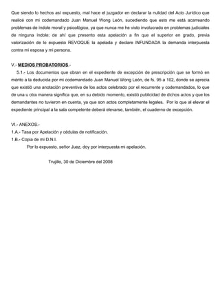 Que siendo lo hechos así expuesto, mal hace el juzgador en declarar la nulidad del Acto Jurídico que
realicé con mi codemandado Juan Manuel Wong León, sucediendo que esto me está acarreando
problemas de índole moral y psicológico, ya que nunca me he visto involucrado en problemas judiciales
de ninguna índole; de ahí que presento esta apelación a fin que el superior en grado, previa
valorización de lo expuesto REVOQUE la apelada y declare INFUNDADA la demanda interpuesta
contra mi esposa y mi persona.
V.- MEDIOS PROBATORIOS.-
5.1.- Los documentos que obran en el expediente de excepción de prescripción que se formó en
mérito a la deducida por mi codemandado Juan Manuel Wong León, de fs. 95 a 102, donde se aprecia
que existió una anotación preventiva de los actos celebrado por el recurrente y codemandados, lo que
de una u otra manera significa que, en su debido momento, existió publicidad de dichos actos y que los
demandantes no tuvieron en cuenta, ya que son actos completamente legales. Por lo que al elevar el
expediente principal a la sala competente deberá elevarse, también, el cuaderno de excepción.
VI.- ANEXOS.-
1.A.- Tasa por Apelación y cédulas de notificación.
1.B.- Copia de mi D.N.I.
Por lo expuesto, señor Juez, doy por interpuesta mi apelación.
Trujillo, 30 de Diciembre del 2008
 