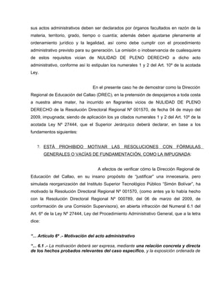 sus actos administrativos deben ser declarados por órganos facultados en razón de la
materia, territorio, grado, tiempo o cuantía; además deben ajustarse plenamente al
ordenamiento jurídico y la legalidad, así como debe cumplir con el procedimiento
administrativo previsto para su generación. La omisión o inobservancia de cualesquiera
de estos requisitos vician de NULIDAD DE PLENO DERECHO a dicho acto
administrativo, conforme así lo estipulan los numerales 1 y 2 del Art. 10º de la acotada
Ley.


                                En el presente caso he de demostrar como la Dirección
Regional de Educación del Callao (DREC), en la pretensión de despojarnos a toda costa
a nuestra alma mater, ha incurrido en flagrantes vicios de NULIDAD DE PLENO
DERECHO de la Resolución Directoral Regional Nº 001570, de fecha 04 de mayo del
2009, impugnada; siendo de aplicación los ya citados numerales 1 y 2 del Art. 10º de la
acotada Ley Nº 27444, que el Superior Jerárquico deberá declarar, en base a los
fundamentos siguientes:


   7. ESTÁ    PROHIBIDO      MOTIVAR      LAS   RESOLUCIONES        CON    FÓRMULAS
        GENERALES O VACÍAS DE FUNDAMENTACIÓN, COMO LA IMPUGNADA:


                                  A efectos de verificar cómo la Dirección Regional de
Educación del Callao, en su insano propósito de “justificar” una innecesaria, pero
simulada reorganización del Instituto Superior Tecnológico Público “Simón Bolívar”, ha
motivado la Resolución Directoral Regional Nº 001570, (como antes ya lo había hecho
con la Resolución Directoral Regional Nº 000789, del 06 de marzo del 2009, de
conformación de una Comisión Supervisora), en abierta infracción del Numeral 6.1 del
Art. 6º de la Ley Nº 27444, Ley del Procedimiento Administrativo General, que a la letra
dice:


“... Artículo 6º .- Motivación del acto administrativo

“... 6.1 .- La motivación deberá ser expresa, mediante una relación concreta y directa
de los hechos probados relevantes del caso específico, y la exposición ordenada de
 