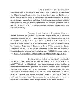 Uno de los principios en el que se sustenta
fundamentalmente un procedimiento administrativo, es el Principio de la LEGALIDAD,
que obliga a las autoridades administrativas a actuar con respeto a la Constitución, la
ley y al derecho; es más, dentro de las facultades que le estén atribuidas y de acuerdo
con los fines para los que fueron conferidas. Es decir, todo procedimiento administrativo
debe ajustarse a la ley y a derecho; apartarse de este principio, igualmente, vicia de
NULIDAD DE PLENO DERECHO al procedimiento administrativo (que es una suma de
actos administrativos).


                           Pues bien, Dirección Regional de Educación del Callao, en su
afanosa pretensión de “justificar” su simulada reorganización, en la resolución
impugnada, ha citado a la Ley Nº 28044, Ley General de Educación, al Art. 16º de la
Constitución, al Art. 1º y 4º de la Ley Nº 27658 Ley Marco de la Modernización de la
Gestión del Estado Peruano, del Art. 4º del Reglamento de Organización y Funciones de
las Direcciones Regionales de Educación y de las USEs, aprobado por Decreto
Supremo Nº 015-2002-ED, inclusive del Reglamento Especial para los Docentes de
Educación Superior, aprobado por Decreto Supremo Nº 039-85-ED; pero el hecho es
que ninguna de estas normas están referidas o justifican una “reorganización”.


                           Entonces, estamos frente a una pretendida “reorganización”
SIN BASE LEGAL, primando entonces el imperio de la PREPOTENCIA, la
ARBITRARIEDAD y la ILEGALIDAD y cuyo único objetivo es también “justificar” la
pretendida transferencia de la gestión del, vía un leonino convenio, a una Congregación
Religiosa, como primer paso a su privatización. Consecuentemente, los actos
administrativos que contravienen a la ley, son actos viciado de NULIDAD DE PLENO
DERECHO, conforme así lo dispone el Numeral 1 del Art. 10º de la Ley Nº 27444, Ley
del Procedimiento Administrativo General, que el Superior Jerárquico ha de declarar en
respeto a la Escuela Pública, dentro de cuyo contexto ha sido creado el Instituto.
 