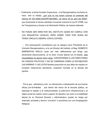 - Finalmente, si dicha Comisión Supervisora , ni la Reorganizadora a la fecha no
    hace    bien su trabajo, ¿por qué no nos hacen conocer el contenido del
    Informe Nº 001-2009-CSISTPP-SB-DREC, de fecha 30 de abril del 2009?,
    que obviamente lo hemos solicitado invocando inclusive la Ley Nº 27806, Ley
    de Transparencia y Acceso a la Información Pública, de manera reiterada.


-   NO PUEDE SER DIRECTOR DEL INSTITUTO QUIEN NO CUMPLA CON
    LOS REQUISITOS LEGALES, PERO SOBRE TODO POR QUIEN NO
    TENGA VÍNCULO LABORAL CON EL ESTADO:


     - Con preocupación constatamos que se designó como Presidente de la
    Comisión Reorganizadora y a la vez Director del Instituto, al Mag. ROBERTO
    BARRIENTOS MOLLO, quien por más calificaciones que tenga, que
    obviamente desconocemos, al no tener vínculo laboral con el Estado, está
    imposibilitado de ejercer dicho cargo, CONVIRTIENDO A LOS DIRECTORES
    EN CARGOS POLITICOS Y NO DE CARRERAS COMO LO ESTABLECEN
    LAS NORMAS Y LAS LEYES Nuestra presunción es que debe ser experto en
    privatizar instituciones educativas, ocupación formada en la década del
    oprobio.




     Por lo que , solicitamos a Ud., su intervención e interposición de sus buenos
    oficios, con la finalidad   que dentro del marco de la escuela pública, se
    disponga el respeto a la institucionalidad, al patrimonio infraestructural y al
    objeto social de nuestro centro superior de estudios; así como a la estabilidad
    laboral de su Personal Docente y Administrativo, puesto en riesgo por
    soterrado, privatista y leonino “convenio” a suscribirse con una Congregación
    Religiosa
 