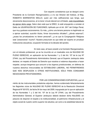 Con espanto constatamos que se designó como
Presidente de la Comisión Reorganizadora y a la vez Director del Instituto, al Mag.
ROBERTO BARRIENTOS MOLLO, quien por más calificaciones que tenga, que
obviamente desconocemos, al no tener vínculo laboral con el Estado, está imposibilitado
de ejercer dicho cargo. Salvo claro está que la DREC, lo esté empujando a cometer el
Delito de USURPACIÓN DE FUNCIONES, tipificado por el Art. 361º del Código Penal,
que muy gustosos accionaremos. Es más, ¿cómo una tercera persona no legitimada va
a ejercer autoridad, suscribir títulos, firmar documentos oficiales?, ¿dónde estamos?,
¿acaso los privatizadores no tienen personal?, ¿o es que la Congregación Religiosa
está “presionando” mucho?. Nuestra presunción es que debe ser experto en privatizar
instituciones educativas, ocupación formada en la década del oprobio.


                           En todo caso, al hacer presidir a la Comisión Reorganizadora,
con el indicado profesional, ya se ha incurrido en un insalvable vicio de NULIDAD DE
PLENO DERECHO, en aplicación de los Numerales 1 y 2 del Art. 10º de la Ley Nº
27444, Ley del Procedimiento Administrativo General, que el Superior Jerárquico debe
declarar, en respeto al Estado de Derecho que nosotros sí estamos dispuestos a hacer
respetar, aunque tengamos que concurrir a los órganos jurisdiccionales, en defensa de
nuestros derechos irrenunciables de ESTABILIDAD LABORAL. NO PERMITIREMOS
QUE NOS DESPLACEN A OTRAS INSTITUCIONES, SÓLO PARA CONSUMAR
NEGOCIADOS PRIVATIZADORES.


                                  POR LAS CONSIDERACIONES EXPUESTAS y por el
mérito de las instrumentales probatorias adjuntas, hemos evidenciado fehacientemente
los flagrantes vicios de NULIDAD DE PLENO DERECHO de la Resolución Directoral
Regional Nº 001570, de fecha 04 de mayo del 2009, impugnada por lo que en aplicación
de los Numerales 1 y 2 del Art. 10º de la Ley Nº 27444, Ley del Procedimiento
Administrativo General, el Superior Jerárquico deberá declarar dicha NULIDAD; sin
perjuicio de disponer el respeto a la institucionalidad, al patrimonio infraestructural y al
objeto social de nuestro centro superior de estudios; así como a la estabilidad laboral de
 