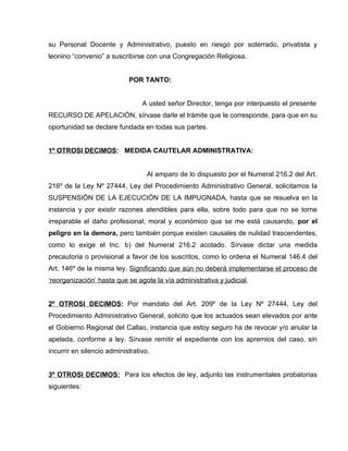 su Personal Docente y Administrativo, puesto en riesgo por soterrado, privatista y
leonino “convenio” a suscribirse con una Congregación Religiosa.


                            POR TANTO:


                                 A usted señor Director, tenga por interpuesto el presente
RECURSO DE APELACIÓN, sírvase darle el trámite que le corresponde, para que en su
oportunidad se declare fundada en todas sus partes.


1º OTROSI DECIMOS: MEDIDA CAUTELAR ADMINISTRATIVA:


                                   Al amparo de lo dispuesto por el Numeral 216.2 del Art.
216º de la Ley Nº 27444, Ley del Procedimiento Administrativo General, solicitamos la
SUSPENSIÓN DE LA EJECUCIÓN DE LA IMPUGNADA, hasta que se resuelva en la
instancia y por existir razones atendibles para ella, sobre todo para que no se torne
irreparable el daño profesional, moral y económico que se me está causando, por el
peligro en la demora, pero también porque existen causales de nulidad trascendentes,
como lo exige el Inc. b) del Numeral 216.2 acotado. Sírvase dictar una medida
precautoria o provisional a favor de los suscritos, como lo ordena el Numeral 146.4 del
Art. 146º de la misma ley. Significando que aún no deberá implementarse el proceso de
‘reorganización’ hasta que se agote la vía administrativa y judicial.


2º OTROSI DECIMOS: Por mandato del Art. 209º de la Ley Nº 27444, Ley del
Procedimiento Administrativo General, solicito que los actuados sean elevados por ante
el Gobierno Regional del Callao, instancia que estoy seguro ha de revocar y/o anular la
apelada, conforme a ley. Sírvase remitir el expediente con los apremios del caso, sin
incurrir en silencio administrativo.


3º OTROSI DECIMOS: Para los efectos de ley, adjunto las instrumentales probatorias
siguientes:
 