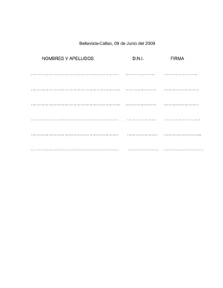 Bellavista-Callao, 09 de Junio del 2009


  NOMBRES Y APELLIDOS                     D.N.I.          FIRMA


……………………………………………………                  ………………..           …………………..


…………………………………………………….                 …………………            ……………………


…………………………………………………….                 …………………            ……………………


……………………………………………………                   ………………..          …………………….


……………………………………………………                   …………………           ……………………..


……………………………………………………                    …………………          ………………………
 