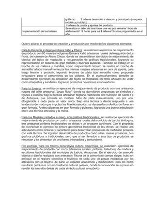gráficos). 2 talleres desarrollo e ideación y prototipado (maqueta,
modelo y prototipo)
1 talleres de costos y ajustes del producto.
Implementación de los talleres
Se realiza un taller de tres horas una vez por semana/1 hora de
alistamiento/ 12 horas para los 4 talleres/ 3 ciclos programados en el
año
Quiero aclarar el proceso de creación y producción por medio de los siguientes ejemplos:
Para la Bisutería indígena embera Katio y Chami, se realizaron ejercicios de mejoramiento
de producto con 50 mujeres indígenas Embera Katio artesanas rurales del resguardo de La
Puria, del carmen de Atrato Choco, donde se desarrollaron ejercicios de mejoramiento de
técnica del tejido de mostacilla y recuperación de gráficos tradicionales, logrando su
representación en collares de gran formato y diversas pulseras. También se trabajo en el
broche de los collares y manillas, como mejoramiento técnico se realizo un broche de
armadillo tallado manualmente por las mismas mujeres artesanas en cera de joyería, para
luego llevarlo a producir, logrando broches de plata tipo armadillo como propuesta
innovadora para el cerramiento de los collares. En el acompañamiento también se
desarrollaron ejercicios de aplicación del tejido de mostacilla en otros artículos de vestir
como chaquetas y sandalias, logrando productos novedosos e innovadores.
Para la Joyería: se realizaron ejercicios de mejoramiento de producto con tres artesanos
rurales del taller artesanal "Joyas Ruby" donde se darrolláron propuestas de símbolos y
figuras a elaborar bajo la técnica artesanal: filigrana, tradicional del municipio de Santa Fe
de Antioquia, que consiste en moldear hilos de plata manualmente, uno por uno,
otorgándole a cada pieza un valor único. Bajo esta técnica y dando respuesta a una
tendencia de moda que impulsa los MaxiAccesorios, se desarrollaron Anillos de flores en
gran formato, Aretes colgantes en gran formato y pulseras, logrando una buena articulación
entre una técnica artesanal y la moda.
Para los Muebles pintados a mano, con gráficos tradicionales, se realizaron ejercicios de
mejoramiento de producto con cuatro artesanos rurales del municipio de Jardín, Antioquia,
tres artesanos pintores tradicionales de chivas y un artesano carpintero. Con el propósito
de diversificar el ejercicio de pintura geométrica tradicional de las chivas, se realizo una
articulación entre pintores y carpinteros para desarrollar propuestas de mobiliario pintados
con esta técnica. Se lograron desarrollos de productos como sillas, mesas y butacas, con
gráficos pictóricos y tradicionales, pero que al ser llevados a este tipo de productos se
renuevan y se presentan de una forma innovadora y contundente.
Por ejemplo, para los tótems decorativos cultura amazónica, se realizaron ejercicios de
mejoramiento de producto con cinco artesanos rurales, pintores, talladores de madera y
escultores tradicionales del municipio de Leticia, Amazonas. En el ejercicio de asesoría
técnica y diseño realizado con artesanos Tikuna de la comunidad campo alegre, hubo un
enfoque en el registro simbólico e histórico de cada una de piezas realizadas por los
artesanos con el objetivo de darle un carácter académico y memorístico, esto dio como
resultado productos con un trasfondo cultural potente, donde la innovación se expresa en
revelar los secretos detrás de cada símbolo cultural amazónico.
 
