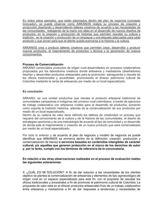 En todos estos ejemplos, que están plasmados dentro del plan de negocios (concepto
innovador), se puede observar como ARKANOS realiza su proceso de creación y
producción diseñando y desarrollando talleres creativos de acuerdo a las necesidades de
las comunidades, trabajando de la mano con ellas en el desarrollo de nuevos diseños de
productos, en la creación y producción de historias que permiten rescatar su cultura y
tradición, en la creación y producción de un empaque y una etiqueta adecuadas para cada
producto y que sirvan para que el cliente pueda acercarse a la historia y la cultura.
ARKANOS crea y produce talleres creativos que permiten crear, desarrollar y producir
nuevos productos, el mejoramiento de productos y técnica y la generación de nuevos
conocimientos.
Proceso de Comercialización
ARKANO comercializa productos de origen rural desarrollados en procesos colaborativos
propiciados por los laboratorios creativos donde artesanos y mediadores (diseñadores)
diseñan y desarrollan productos artesanales para la promoción, salvaguardia y rescate de
los oficios tradicionales y ancestrales, promoviendo el diverso patrimonio cultural de
Colombia mediante la venta de artesanías por medio de un local especializado.
En conclusión
ARKANO, es una unidad productiva que rescata el producto artesanal tradicional de
comunidades campesinas e indígenas del universo rural colombiano, a través de ejercicios
de trabajo colaborativo con artesanos rurales para el desarrollo de productos, tomando
como soporte la tradición histórica, además de la comercialización de sus productos por
medio de un local especializado.
Dentro de su cadena de valor tiene definido los talleres de creatividad un proceso que
requiere del conocimiento de la cultura y de la historia de las comunidades, el diseño de
estrategias oportunas y de una metodología de acuerdo al tipo de comunidad y un desarrollo
de donde sale el mejoramiento o creación de un nuevo producto que será comercializado
por medio de un local especializado.
Por todo lo anterior y de acuerdo al plan de negocios y modelo de negocios se puede
identificar que ARKANOS se enmarca dentro de la definición, creación, producción y
comercialización de bienes o servicios basados en contenidos intangibles de carácter
cultural, y/o aquellas que generen protección en el marco de los derechos de autor
y, por lo tanto, cumple con los términos de referencia de la convocatoria.
En relación a las otras observaciones realizadas en el proceso de evaluación realizo
las siguientes aclaraciones:
3. ¿CUÁL ES MI SOLUCIÓN?: A fin de dar solución a las necesidades de los clientes
objetivo se plantea la comercialización de artesanías y elementos de tipo agroecológico de
origen rural en un espacio especializado para este fin, con el propósito de rescatar los
oficios tradicionales y ancestrales a fin de promover el patrimonio cultural de Colombia. La
propuesta de valor está en el ofrecer productos artesanales fruto de un trabajo colaborativo
entre artesanos y mediadores a fin de dar respuesta a tendencias y necesidades de
 