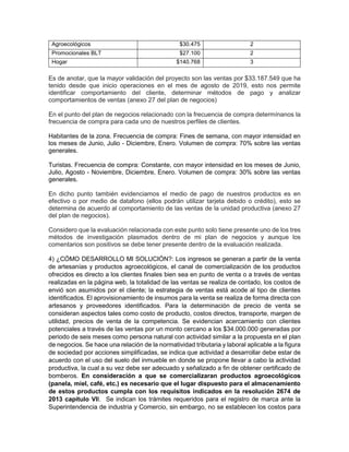 Agroecológicos $30.475 2
Promocionales BLT $27.100 2
Hogar $140.768 3
Es de anotar, que la mayor validación del proyecto son las ventas por $33.187.549 que ha
tenido desde que inicio operaciones en el mes de agosto de 2019, esto nos permite
identificar comportamiento del cliente, determinar métodos de pago y analizar
comportamientos de ventas (anexo 27 del plan de negocios)
En el punto del plan de negocios relacionado con la frecuencia de compra determínanos la
frecuencia de compra para cada uno de nuestros perfiles de clientes.
Habitantes de la zona. Frecuencia de compra: Fines de semana, con mayor intensidad en
los meses de Junio, Julio - Diciembre, Enero. Volumen de compra: 70% sobre las ventas
generales.
Turistas. Frecuencia de compra: Constante, con mayor intensidad en los meses de Junio,
Julio, Agosto - Noviembre, Diciembre, Enero. Volumen de compra: 30% sobre las ventas
generales.
En dicho punto también evidenciamos el medio de pago de nuestros productos es en
efectivo o por medio de datafono (ellos podrán utilizar tarjeta debido o crédito), esto se
determina de acuerdo al comportamiento de las ventas de la unidad productiva (anexo 27
del plan de negocios).
Considero que la evaluación relacionada con este punto solo tiene presente uno de los tres
métodos de investigación plasmados dentro de mi plan de negocios y aunque los
comentarios son positivos se debe tener presente dentro de la evaluación realizada.
4) ¿CÓMO DESARROLLO MI SOLUCIÓN?: Los ingresos se generan a partir de la venta
de artesanías y productos agroecológicos, el canal de comercialización de los productos
ofrecidos es directo a los clientes finales bien sea en punto de venta o a través de ventas
realizadas en la página web, la totalidad de las ventas se realiza de contado, los costos de
envió son asumidos por el cliente; la estrategia de ventas está acode al tipo de clientes
identificados. El aprovisionamiento de insumos para la venta se realiza de forma directa con
artesanos y proveedores identificados. Para la determinación de precio de venta se
consideran aspectos tales como costo de producto, costos directos, transporte, margen de
utilidad, precios de venta de la competencia. Se evidencian acercamiento con clientes
potenciales a través de las ventas por un monto cercano a los $34.000.000 generadas por
periodo de seis meses como persona natural con actividad similar a la propuesta en el plan
de negocios. Se hace una relación de la normatividad tributaria y laboral aplicable a la figura
de sociedad por acciones simplificadas, se indica que actividad a desarrollar debe estar de
acuerdo con el uso del suelo del inmueble en donde se propone llevar a cabo la actividad
productiva, la cual a su vez debe ser adecuado y señalizado a fin de obtener certificado de
bomberos. En consideración a que se comercializaran productos agroecológicos
(panela, miel, café, etc.) es necesario que el lugar dispuesto para el almacenamiento
de estos productos cumpla con los requisitos indicados en la resolución 2674 de
2013 capitulo VII. Se indican los trámites requeridos para el registro de marca ante la
Superintendencia de industria y Comercio, sin embargo, no se establecen los costos para
 