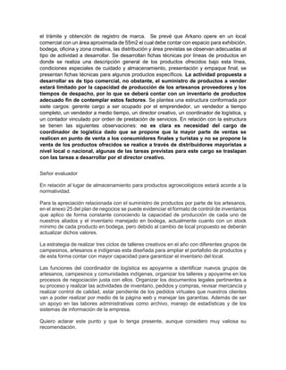 el trámite y obtención de registro de marca. Se prevé que Arkano opere en un local
comercial con un área aproximada de 55m2 el cual debe contar con espacio para exhibición,
bodega, oficina y zona creativa, las distribución y área previstas se observan adecuadas al
tipo de actividad a desarrollar. Se desarrollan fichas técnicas por líneas de productos en
donde se realiza una descripción general de los productos ofrecidos bajo esta línea,
condiciones especiales de cuidado y almacenamiento, presentación y empaque final, se
presentan fichas técnicas para algunos productos específicos. La actividad propuesta a
desarrollar es de tipo comercial, no obstante, el suministro de productos a vender
estará limitado por la capacidad de producción de los artesanos proveedores y los
tiempos de despacho, por lo que se deberá contar con un inventario de productos
adecuado fin de contemplar estos factores. Se plantea una estructura conformada por
siete cargos: gerente cargo a ser ocupado por el emprendedor, un vendedor a tiempo
completo, un vendedor a medio tiempo, un director creativo, un coordinador de logística, y
un contador vinculado por orden de prestación de servicios. En relación con la estructura
se tienen las siguientes observaciones: no es clara es necesidad del cargo de
coordinador de logística dado que se propone que la mayor parte de ventas se
realicen en punto de venta a los consumidores finales y turistas y no se propone la
venta de los productos ofrecidos se realice a través de distribuidores mayoristas a
nivel local o nacional, algunas de las tareas previstas para este cargo se traslapan
con las tareas a desarrollar por el director creativo.
Señor evaluador
En relación al lugar de almacenamiento para productos agroecológicos estará acorde a la
normatividad.
Para la apreciación relacionada con el suministro de productos por parte de los artesanos,
en el anexo 25 del plan de negocios se puede evidenciar el formato de control de inventarios
que aplico de forma constante conociendo la capacidad de producción de cada uno de
nuestros aliados y el inventario manejado en bodega, actualmente cuanto con un stock
mínimo de cada producto en bodega, pero debido al cambio de local propuesto se deberán
actualizar dichos valores.
La estrategia de realizar tres ciclos de talleres creativos en el año con diferentes grupos de
campesinos, artesanos e indígenas esta diseñada para ampliar el portafolio de productos y
de esta forma contar con mayor capacidad para garantizar el inventario del local.
Las funciones del coordinador de logística es apoyarme a identificar nuevos grupos de
artesanos, campesinos y comunidades indígenas, organizar los talleres y apoyarme en los
procesos de negociación justa con ellos. Organizar los documentos legales pertinentes a
su proceso y realizar las actividades de inventario, pedidos y compras, revisar mercancía y
realizar control de calidad, estar pendiente de los pedidos virtuales que nuestros clientes
van a poder realizar por medio de la página web y manejar las garantías. Además de ser
un apoyo en las labores administrativas como archivo, manejo de estadísticas y de los
sistemas de información de la empresa.
Quiero aclarar este punto y que lo tenga presente, aunque considero muy valiosa su
recomendación.
 