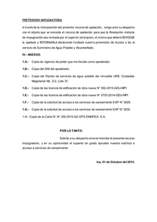 PRETENSION IMPUGNATORIA
A través de la interposición del presente recurso de apelación, vengo ante su despacho
con el objeto que se conceda el recurso de apelación para que la Resolución materia
de impugnación sea revisada por el superior jerárquico, el mismo que deberá REVOCAR
la apelada y REFORMARLA declarando fundado nuestra pretensión de Acceso a los al
servicio de Suministro de Agua Potable y Alcantarillado.
IV.- ANEXOS:
1.A.- Copia de vigencia de poder que me faculta como apoderado.
1.B.- Copia del DNI del apoderado.
1.C.- Copia del Recibo de servicios de agua potable del inmueble URB. Ciudadela
Magisterial Mz. Z-2, Lote 37.
1.D.- Copia de las licencia de edificación de obra nueva N° 092-2015-GDU-MPI.
1.E.- Copia de las licencia de edificación de obra nueva N° 0703-2014-GDU-MPI
1.F.- Copia de la solicitud de acceso a los servicios de saneamiento EXP N° 2629.
1.G.- Copia de la solicitud de acceso a los servicios de saneamiento EXP N° 2630.
1.H.- Copia de la Carta N° N° 359-2015-GC-EPS EMAPICA S.A.
POR LO TANTO:
Solicito a su despacho sirva en tramitar el presente recurso
impugnatorio, y en su oportunidad el superior en grado apruebe nuestra solicitud a
acceso a servicios de saneamiento.
Ica, 01 de Octubre del 2015.
 