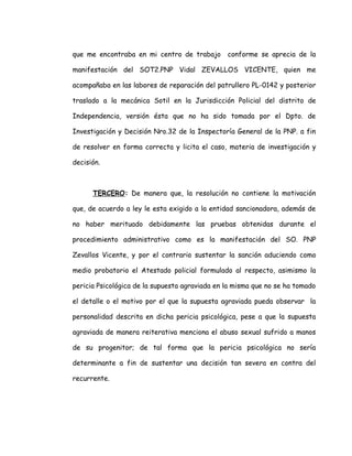 que me encontraba en mi centro de trabajo conforme se aprecia de la
manifestación del SOT2.PNP Vidal ZEVALLOS VICENTE, quien me
acompañaba en las labores de reparación del patrullero PL-0142 y posterior
traslado a la mecánica Sotil en la Jurisdicción Policial del distrito de
Independencia, versión ésta que no ha sido tomada por el Dpto. de
Investigación y Decisión Nro.32 de la Inspectoría General de la PNP. a fin
de resolver en forma correcta y licita el caso, materia de investigación y
decisión.
TERCERO: De manera que, la resolución no contiene la motivación
que, de acuerdo a ley le esta exigido a la entidad sancionadora, además de
no haber merituado debidamente las pruebas obtenidas durante el
procedimiento administrativo como es la manifestación del SO. PNP
Zevallos Vicente, y por el contrario sustentar la sanción aduciendo como
medio probatorio el Atestado policial formulado al respecto, asimismo la
pericia Psicológica de la supuesta agraviada en la misma que no se ha tomado
el detalle o el motivo por el que la supuesta agraviada pueda observar la
personalidad descrita en dicha pericia psicológica, pese a que la supuesta
agraviada de manera reiterativa menciona el abuso sexual sufrido a manos
de su progenitor; de tal forma que la pericia psicológica no sería
determinante a fin de sustentar una decisión tan severa en contra del
recurrente.
 