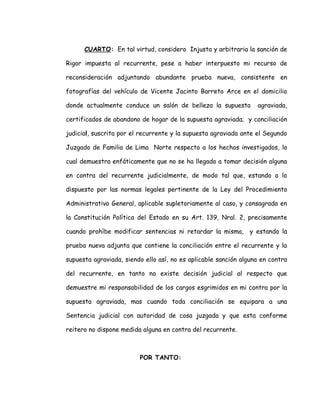 CUARTO: En tal virtud, considero Injusta y arbitraria la sanción de
Rigor impuesta al recurrente, pese a haber interpuesto mi recurso de
reconsideración adjuntando abundante prueba nueva, consistente en
fotografías del vehículo de Vicente Jacinto Barreto Arce en el domicilio
donde actualmente conduce un salón de belleza la supuesta agraviada,
certificados de abandono de hogar de la supuesta agraviada; y conciliación
judicial, suscrita por el recurrente y la supuesta agraviada ante el Segundo
Juzgado de Familia de Lima Norte respecto a los hechos investigados, lo
cual demuestra enfáticamente que no se ha llegado a tomar decisión alguna
en contra del recurrente judicialmente, de modo tal que, estando a lo
dispuesto por las normas legales pertinente de la Ley del Procedimiento
Administrativo General, aplicable supletoriamente al caso, y consagrada en
la Constitución Política del Estado en su Art. 139, Nral. 2, precisamente
cuando prohíbe modificar sentencias ni retardar la misma, y estando la
prueba nueva adjunta que contiene la conciliación entre el recurrente y la
supuesta agraviada, siendo ello así, no es aplicable sanción alguna en contra
del recurrente, en tanto no existe decisión judicial al respecto que
demuestre mi responsabilidad de los cargos esgrimidos en mi contra por la
supuesta agraviada, mas cuando toda conciliación se equipara a una
Sentencia judicial con autoridad de cosa juzgada y que esta conforme
reitero no dispone medida alguna en contra del recurrente.
POR TANTO:
 