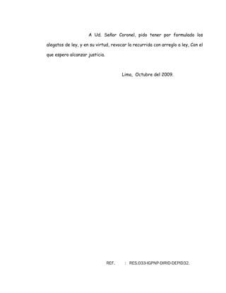 A Ud. Señor Coronel, pido tener por formulado los
alegatos de ley, y en su virtud, revocar la recurrida con arreglo a ley, Con el
que espero alcanzar justicia.
Lima, Octubre del 2009.
REF. : RES.033-IGPNP-DIRID-DEPID32.
 