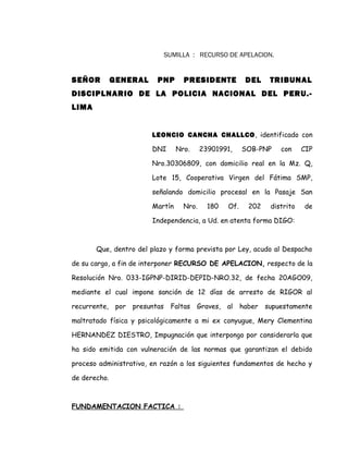 SUMILLA : RECURSO DE APELACION.
SEÑOR GENERAL PNP PRESIDENTE DEL TRIBUNAL
DISCIPLNARIO DE LA POLICIA NACIONAL DEL PERU.-
LIMA
LEONCIO CANCHA CHALLCO, identificado con
DNI Nro. 23901991, SOB-PNP con CIP
Nro.30306809, con domicilio real en la Mz. Q,
Lote 15, Cooperativa Virgen del Fátima SMP,
señalando domicilio procesal en la Pasaje San
Martín Nro. 180 Of. 202 distrito de
Independencia, a Ud. en atenta forma DIGO:
Que, dentro del plazo y forma prevista por Ley, acudo al Despacho
de su cargo, a fin de interponer RECURSO DE APELACION, respecto de la
Resolución Nro. 033-IGPNP-DIRID-DEPID-NRO.32, de fecha 20AGO09,
mediante el cual impone sanción de 12 días de arresto de RIGOR al
recurrente, por presuntas Faltas Graves, al haber supuestamente
maltratado física y psicológicamente a mi ex conyugue, Mery Clementina
HERNANDEZ DIESTRO, Impugnación que interpongo por considerarla que
ha sido emitida con vulneración de las normas que garantizan el debido
proceso administrativo, en razón a los siguientes fundamentos de hecho y
de derecho.
FUNDAMENTACION FACTICA :
 