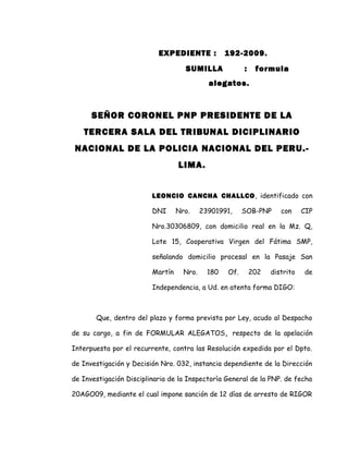 EXPEDIENTE : 192-2009.
SUMILLA : formula
alegatos.
SEÑOR CORONEL PNP PRESIDENTE DE LA
TERCERA SALA DEL TRIBUNAL DICIPLINARIO
NACIONAL DE LA POLICIA NACIONAL DEL PERU.-
LIMA.
LEONCIO CANCHA CHALLCO, identificado con
DNI Nro. 23901991, SOB-PNP con CIP
Nro.30306809, con domicilio real en la Mz. Q,
Lote 15, Cooperativa Virgen del Fátima SMP,
señalando domicilio procesal en la Pasaje San
Martín Nro. 180 Of. 202 distrito de
Independencia, a Ud. en atenta forma DIGO:
Que, dentro del plazo y forma prevista por Ley, acudo al Despacho
de su cargo, a fin de FORMULAR ALEGATOS, respecto de la apelación
Interpuesta por el recurrente, contra las Resolución expedida por el Dpto.
de Investigación y Decisión Nro. 032, instancia dependiente de la Dirección
de Investigación Disciplinaria de la Inspectorìa General de la PNP. de fecha
20AGO09, mediante el cual impone sanción de 12 días de arresto de RIGOR
 