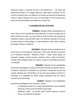 asistencia medica y recreación del niño o del adolescente…” Mi menor hija 
actualmente estudia en un colegio particular y debo pagar un pensión de 210 
en forma mensual y tiene una dolencia a la tiroides que requiere de tratamiento 
medico y viajes a Arequipa. Por lo que, el monto fijado ni en lo necesario para 
cubrir las mas elementales necesidades de mi menor hija 
II.-FUDAMENTOS DEL PETITORIO 
PRIMERO.- Respecto de las necesidades de mi 
menor hija no se ha evaluado que esta padece de un mal de la tiroides que la 
hecho aumentar su peso a sus trece años de edad. Mi menor hija requiere de 
tratamiento medico y para ello debo viajar a la ciudad de Arequipa a fin de que 
la pueda evaluar el endocrinólogo. Lo cual me genera un alto costo, en gastos 
de pasajes, médicos y medicinas 
SEGUNDO.- Respecto de las necesidades de mi 
menor hija no se ha tomado en cuenta que mi hija cursa estudios secundarios 
en la Institución Educativa “Mitchell & Porter”. y tengo fuertes gastos en 
educación, pasajes, uniforme escolar, cuadernos, libros y útiles de escritorio. 
También debo sufragara gastos de internet, cuotas por actividades educativas 
y recreativas. 
TERCERO.- Respecto de las posibilidades 
económicas del obligado se agravia el Principio Procesal del Debido Proceso, 
al haberse rechazado la contestación de demanda e incorporado de oficio las 
pruebas ofrecidas por el demandado, sin que nos haya otorgado el derecho a 
contradecir y la posibilidad de ofrecer medios probatorios ante los hechos 
expuesto por el demandado 
CUARTO.- Respecto a las posibilidades 
económicas del obligado se han tomado en cuenta: 
- La declaración jurada de la madre del demandado, quien manifiesta 
recibir de su hijo la suma de 200.00 nuevos soles. 
- Certificado medico de luxación gleno humeral derecho e historia 
clínica y constancias de atención. 
 
