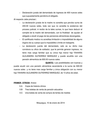 - Declaración jurada del demandado de ingresos de 400 nuevos soles 
que supuestamente percibiría el obligado. 
Al respecto cabe precisar;: 
- La declaración jurada de la madre no acredita que perciba suma de 
200.00 nuevos soles, toda vez que no acredita la existencia del 
proceso judicial, ni recibo de la tales sumas, lo que hace deducir el 
complot de la madre del demandado, con la finalidad de ayudar al 
obligado a eludir el pago de las pensiones alimenticias devengadas. 
- El certificado medico no acreditas limitación o imposibilidad de alguno 
órgano de su cuerpo que lo imposibilite o limite en trabajarte. 
- La declaración juarda del demandado, solo es su dicho mas 
corrobora su oficio de soldador, que le permite generar ingresos, no 
tiene mas carga familiar que su única hija menor hija YAHAIRA 
ALEJANDRA GUTIERREZ MARQUEZ y puede acudirla con una 
pensión alimenticia de 600.00 nuevos soles 
QUINTO.- Las posibilidades son buenas y 
puede acudir con una pensión alimenticia ascendente a la suma de 600.00 
nuevos soles y no tiene mas carga familiar y única obligación con su menor 
hija YAHAIRA ALEJANDRA GUTIERREZ MARQUEZ, de 13 años de edad. 
PRIMER OTROSI: Anexo 
0.A Copia de historia clínica 
0.B Tres boletas de venta de pensión educativa 
0.C Una boleta de venta de compra de lentes de medida 
Moquegua, 10 de enero de 2014 
 
