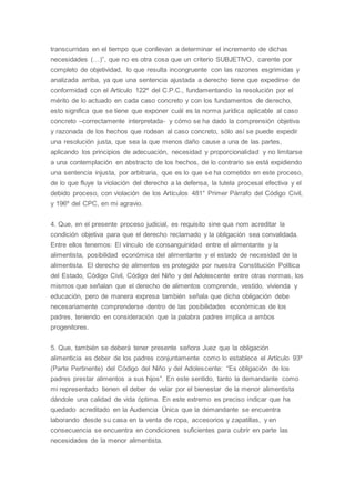 transcurridas en el tiempo que conllevan a determinar el incremento de dichas
necesidades (…)”, que no es otra cosa que un criterio SUBJETIVO, carente por
completo de objetividad, lo que resulta incongruente con las razones esgrimidas y
analizada arriba, ya que una sentencia ajustada a derecho tiene que expedirse de
conformidad con el Artículo 122º del C.P.C., fundamentando la resolución por el
mérito de lo actuado en cada caso concreto y con los fundamentos de derecho,
esto significa que se tiene que exponer cuál es la norma jurídica aplicable al caso
concreto –correctamente interpretada- y cómo se ha dado la comprensión objetiva
y razonada de los hechos que rodean al caso concreto, sólo así se puede expedir
una resolución justa, que sea la que menos daño cause a una de las partes,
aplicando los principios de adecuación, necesidad y proporcionalidad y no limitarse
a una contemplación en abstracto de los hechos, de lo contrario se está expidiendo
una sentencia injusta, por arbitraria, que es lo que se ha cometido en este proceso,
de lo que fluye la violación del derecho a la defensa, la tutela procesal efectiva y el
debido proceso, con violación de los Artículos 481° Primer Párrafo del Código Civil,
y 196º del CPC, en mi agravio.
4. Que, en el presente proceso judicial, es requisito sine qua nom acreditar la
condición objetiva para que el derecho reclamado y la obligación sea convalidada.
Entre ellos tenemos: El vínculo de consanguinidad entre el alimentante y la
alimentista, posibilidad económica del alimentante y el estado de necesidad de la
alimentista. El derecho de alimentos es protegido por nuestra Constitución Política
del Estado, Código Civil, Código del Niño y del Adolescente entre otras normas, los
mismos que señalan que el derecho de alimentos comprende, vestido, vivienda y
educación, pero de manera expresa también señala que dicha obligación debe
necesariamente comprenderse dentro de las posibilidades económicas de los
padres, teniendo en consideración que la palabra padres implica a ambos
progenitores.
5. Que, también se deberá tener presente señora Juez que la obligación
alimenticia es deber de los padres conjuntamente como lo establece el Artículo 93º
(Parte Pertinente) del Código del Niño y del Adolescente: “Es obligación de los
padres prestar alimentos a sus hijos”. En este sentido, tanto la demandante como
mi representado tienen el deber de velar por el bienestar de la menor alimentista
dándole una calidad de vida óptima. En este extremo es preciso indicar que ha
quedado acreditado en la Audiencia Única que la demandante se encuentra
laborando desde su casa en la venta de ropa, accesorios y zapatillas, y en
consecuencia se encuentra en condiciones suficientes para cubrir en parte las
necesidades de la menor alimentista.
 