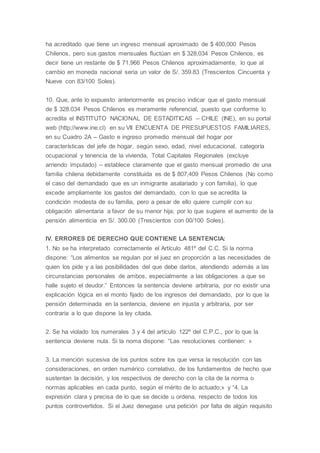 ha acreditado que tiene un ingreso mensual aproximado de $ 400,000 Pesos
Chilenos, pero sus gastos mensuales fluctúan en $ 328,034 Pesos Chilenos, es
decir tiene un restante de $ 71,966 Pesos Chilenos aproximadamente, lo que al
cambio en moneda nacional seria un valor de S/. 359.83 (Trescientos Cincuenta y
Nueve con 83/100 Soles).
10. Que, ante lo expuesto anteriormente es preciso indicar que el gasto mensual
de $ 328.034 Pesos Chilenos es meramente referencial, puesto que conforme lo
acredita el INSTITUTO NACIONAL DE ESTADITICAS – CHILE (INE), en su portal
web (http://www.ine.cl) en su VII ENCUENTA DE PRESUPUESTOS FAMILIARES,
en su Cuadro 2A – Gasto e ingreso promedio mensual del hogar por
características del jefe de hogar, según sexo, edad, nivel educacional, categoría
ocupacional y tenencia de la vivienda, Total Capitales Regionales (excluye
arriendo imputado) – establece claramente que el gasto mensual promedio de una
familia chilena debidamente constituida es de $ 807,409 Pesos Chilenos (No como
el caso del demandado que es un inmigrante asalariado y con familia), lo que
excede ampliamente los gastos del demandado, con lo que se acredita la
condición modesta de su familia, pero a pesar de ello quiere cumplir con su
obligación alimentaria a favor de su menor hija; por lo que sugiere el aumento de la
pensión alimenticia en S/. 300.00 (Trescientos con 00/100 Soles).
IV. ERRORES DE DERECHO QUE CONTIENE LA SENTENCIA:
1. No se ha interpretado correctamente el Artículo 481º del C.C. Si la norma
dispone: “Los alimentos se regulan por el juez en proporción a las necesidades de
quien los pide y a las posibilidades del que debe darlos, atendiendo además a las
circunstancias personales de ambos, especialmente a las obligaciones a que se
halle sujeto el deudor.” Entonces la sentencia deviene arbitraria, por no existir una
explicación lógica en el monto fijado de los ingresos del demandado, por lo que la
pensión determinada en la sentencia, deviene en injusta y arbitraria, por ser
contraria a lo que dispone la ley citada.
2. Se ha violado los numerales 3 y 4 del artículo 122º del C.P.C., por lo que la
sentencia deviene nula. Si la noma dispone: “Las resoluciones contienen: »
3. La mención sucesiva de los puntos sobre los que versa la resolución con las
consideraciones, en orden numérico correlativo, de los fundamentos de hecho que
sustentan la decisión, y los respectivos de derecho con la cita de la norma o
normas aplicables en cada punto, según el mérito de lo actuado;» y “4. La
expresión clara y precisa de lo que se decide u ordena, respecto de todos los
puntos controvertidos. Si el Juez denegase una petición por falta de algún requisito
 