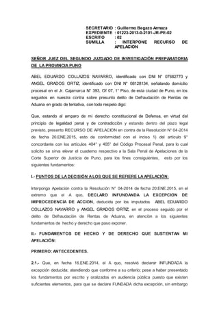 SECRETARIO : Guillermo Begazo Armaza
EXPEDIENTE : 01223-2013-0-2101-JR-PE-02
ESCRITO : 02
SUMILLA : INTERPONE RECURSO DE
APELACION
SEÑOR JUEZ DEL SEGUNDO JUZGADO DE INVESTIGACIÓN PREPARATORIA
DE LA PROVINCIA PUNO
ABEL EDUARDO COLLAZOS NAVARRO, identificado con DNI N° 07682770 y
ANGEL GRADOS ORTIZ, identificado con DNI N° 08128134, señalando domicilio
procesal en el Jr. Cajamarca N° 393, Of 07, 1° Piso, de esta ciudad de Puno, en los
seguidos en nuestra contra sobre presunto delito de Defraudación de Rentas de
Aduana en grado de tentativa, con todo respeto digo:
Que, estando al amparo de mi derecho constitucional de Defensa, en virtud del
principio de legalidad penal y de contradicción y estando dentro del plazo legal
previsto, presento RECURSO DE APELACION en contra de la Resolución N° 04-2014
de fecha 20.ENE.2015, esto de conformidad con el inciso 1) del artículo 9°
concordante con los artículos 404° y 405° del Código Procesal Penal, para lo cual
solicito se sirva elevar el cuaderno respectivo a la Sala Penal de Apelaciones de la
Corte Superior de Justicia de Puno, para los fines consiguientes, esto por los
siguientes fundamentos:
I.- PUNTOS DE LADECISIÓN ALOS QUE SE REFIERE LAAPELACIÓN:
Interpongo Apelación contra la Resolución N° 04-2014 de fecha 20.ENE.2015, en el
extremo que el A quo, DECLARO INFUNDANDA LA EXCEPCION DE
IMPROCEDENCIA DE ACCION, deducida por los imputados ABEL EDUARDO
COLLAZOS NAVARRO y ANGEL GRADOS ORTIZ, en el proceso seguido por el
delito de Defraudación de Rentas de Aduana, en atención a los siguientes
fundamentos de hecho y derecho que paso exponer.
II.- FUNDAMENTOS DE HECHO Y DE DERECHO QUE SUSTENTAN MI
APELACIÓN:
PRIMERO: ANTECEDENTES.
2.1.- Que, en fecha 16.ENE.2014, el A quo, resolvió declarar INFUNDADA la
excepción deducida; atendiendo que conforme a su criterio; pese a haber presentado
los fundamentos por escrito y oralizados en audiencia pública puesto que existen
suficientes elementos, para que se declare FUNDADA dicha excepción, sin embargo
 