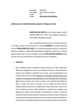 Expediente : 00163-2010
Especialista : Vanesa Valdivia Calderón.
Escrito : Nº
Sumilla : APELACION DE SENTENCIA
SEÑOR JUEZ DEL VIGÉSIMO NOVENO JUZGADO DE TRABAJO DE LIMA
MARIO MELGAR REBATTA, en el proceso seguido contra la
FUERZA AÉREA DEL PERÚ, sobre Nulidad de Resolución
Administrativa; Atentamente decimos:
Que, con fecha 29 de agosto de 2013, se expidió la resolución
Nº 10 (Diez), a través de dicha resolución, se declara INFUNDADA la demanda interpuesta
contra la FUERZA AÉREA DEL PERÚ, por no encontrarla arreglada a derecho, por lesionar mi
derecho a la defensa y la tutela jurisdiccional efectiva, generándome agravios que el Tribunal
Superior sabrá corregir, en vía de revocatoria, interpongo APELACIÓN DE SENTENCIA dentro
del plazo de ley de conformidad con los agravios que formulo a continuación:
I. AGRAVIOS.-
1. Que, la Sentencia materia de apelación vulnera mi derecho a la Tutela Jurisdiccional
Efectiva y de Legalidad,por cuanto no se ha valorado los hechos y medios probatorios
ofrecidos que sustentan la pretensión del recurrente, pues inquisitoriamente se ha
impuesto sanciones al recurrente producto de una denuncia de corrupción sobre retiro
irregular de combustible de aviación reportado en mi servicio del día 17 de noviembre de
2008, hechos que obran como medio de prueba en el expediente administrativo de
autos, el mismo que nunca se investigó y por el contrario se buscó sancionar
inquisitoriamente al recurrente con hostigamientos y falsas atribuciones, motivo por el
cual la Sentencia del a-quo vulnera gravemente la obligación de motivación de la
Sentencia por cuanto no ha considerado mis fundamentos de hecho y de derecho
respecto de la denuncia que formulé por corrupción y peor aún se limita en señalar que
la acumulación de sanciones leves como es mi caso ameritó la sanción disciplinaria sin
considerar que lo que motivó dichas sanciones fue mi informe de fecha 17 de noviembre
 
