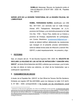 1
SUMILLA: Interpongo Recurso de Apelación contra el
Acta de Infracción al DS N° 006 – 2020 –IN, Papeleta
Nro. 028157.
SEÑOR JEFE DE LA DIVISIÓN TERRITORIAL DE LA REGIÓN POLICIAL DE
LAMBAYEQUE
ROMEL FERNANDEZ NUÑEZ, identificado con DNI
Nro. 48111407, con domicilio real en Calle Enrique
Arenas APV Trabajadores Municipales de J.L.O,
provincia de Chiclayo y con domicilio procesal en la Calle
Virú Nro. 1706 – Tercer Piso, distrito de La Victoria y
provincia de Chiclayo, departamento de Lambayeque,
con Correo Electrónico krivadeneyra18@gmail.com ,
donde se deberá notificar válidamente las resoluciones
que recaigan en el presente proceso administrativo,
sobre la nulidad de las actas de infracción y sanción Nro.
028157, a usted respetuosamente, me presento y digo:
I. PETITORIO
Que, en amparo del art. 19 del Decreto Supremo 006- 2020- IN, SOLICITO SE
DECLARE LA NULIDAD DE LAS ACTAS DE INFRACCIÓN Y SANCIÓN NRO.
0281571, de fecha 06 de Setiembre del 2020; a efectos que se revoque y por lo tanto
se deje sin efecto en todos sus extremos, en virtud de los fundamentos que a
continuación expondremos:
II. FUNDAMENTOS DE HECHO
A través de la Papeleta Nro. 028157, la Sub Oficial de Tercera Del Rio Quinteros
Kimberly con registro CIP Nro.32010668, quien me interpuso la multa C-01 del D.
S. N° 006 – 2020, correspondiente a No Cumplir con las inmovilización social
1 Artículo 16. Recurso de apelación. 16.1 Una vez notificado con la sanción, el administrado puede
interponer el recurso de apelación en un plazo no mayor de cinco (5) días hábiles, contados desde el
día siguiente de dicha notificación. 16.3 El recurso de apelación se interpone ante la mesa de partes
de la Región Policial donde se impuso la sanción y es resuelto por el Jefe de la División Territorial de
la Región Policial.
 