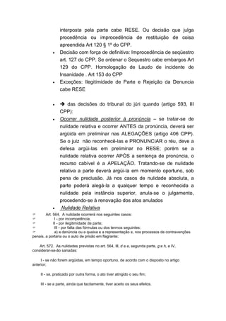 interposta pela parte cabe RESE. Ou decisão que julga
                 procedência ou improcedência de restituição de coisa
                 apreendida Art 120 § 1º do CPP.
            •    Decisão com força de definitiva: Improcedência de seqüestro
                 art. 127 do CPP. Se ordenar o Sequestro cabe embargos Art
                 129 do CPP. Homologação de Laudo de incidente de
                 Insanidade . Art 153 do CPP
            •    Exceções: Ilegitimidade de Parte e Rejeição da Denuncia
                 cabe RESE

            •         das decisões do tribunal do júri quando (artigo 593, III
                 CPP):
            •    Ocorrer nulidade posterior à pronúncia – se tratar-se de
                 nulidade relativa e ocorrer ANTES da pronúncia, deverá ser
                 argüida em preliminar nas ALEGAÇÕES (artigo 406 CPP).
                 Se o juiz não reconhecê-las e PRONUNCIAR o réu, deve a
                 defesa argüi-las em preliminar no RESE; porém se a
                 nulidade relativa ocorrer APÓS a sentença de pronúncia, o
                 recurso cabível é a APELAÇÃO. Tratando-se de nulidade
                 relativa a parte deverá argüi-la em momento oportuno, sob
                 pena de preclusão. Já nos casos de nulidade absoluta, a
                 parte poderá alegá-la a qualquer tempo e reconhecida a
                 nulidade pela instância superior, anula-se o julgamento,
                 procedendo-se à renovação dos atos anulados
            •     Nulidade Relativa
        Art. 564. A nulidade ocorrerá nos seguintes casos:
              I - por incompetência,
             II - por ilegitimidade de parte;
              III - por falta das fórmulas ou dos termos seguintes:
              a) a denúncia ou a queixa e a representação e, nos processos de contravenções
penais, a portaria ou o auto de prisão em flagrante;

    Art. 572. As nulidades previstas no art. 564, Ill, d e e, segunda parte, g e h, e IV,
considerar-se-ão sanadas:

     I - se não forem argüidas, em tempo oportuno, de acordo com o disposto no artigo
anterior;

     II - se, praticado por outra forma, o ato tiver atingido o seu fim;

     III - se a parte, ainda que tacitamente, tiver aceito os seus efeitos.
 