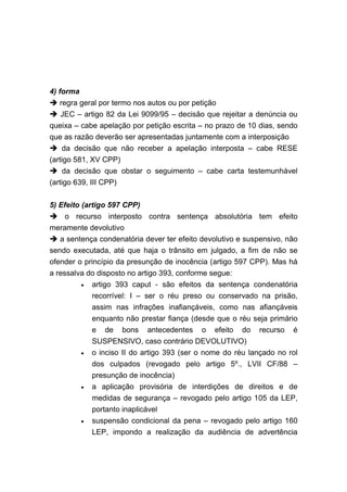 4) forma
  regra geral por termo nos autos ou por petição
   JEC – artigo 82 da Lei 9099/95 – decisão que rejeitar a denúncia ou
queixa – cabe apelação por petição escrita – no prazo de 10 dias, sendo
que as razão deverão ser apresentadas juntamente com a interposição
   da decisão que não receber a apelação interposta – cabe RESE
(artigo 581, XV CPP)
     da decisão que obstar o seguimento – cabe carta testemunhável
(artigo 639, III CPP)

5) Efeito (artigo 597 CPP)
    o recurso interposto contra sentença absolutória tem efeito
meramente devolutivo
   a sentença condenatória dever ter efeito devolutivo e suspensivo, não
sendo executada, até que haja o trânsito em julgado, a fim de não se
ofender o princípio da presunção de inocência (artigo 597 CPP). Mas há
a ressalva do disposto no artigo 393, conforme segue:
           •   artigo 393 caput - são efeitos da sentença condenatória
               recorrível: I – ser o réu preso ou conservado na prisão,
               assim nas infrações inafiançáveis, como nas afiançáveis
               enquanto não prestar fiança (desde que o réu seja primário
               e de bons antecedentes o efeito do recurso é
               SUSPENSIVO, caso contrário DEVOLUTIVO)
           •   o inciso II do artigo 393 (ser o nome do réu lançado no rol
               dos culpados (revogado pelo artigo 5º., LVII CF/88 –
               presunção de inocência)
           •   a aplicação provisória de interdições de direitos e de
               medidas de segurança – revogado pelo artigo 105 da LEP,
               portanto inaplicável
           •   suspensão condicional da pena – revogado pelo artigo 160
               LEP, impondo a realização da audiência de advertência
 