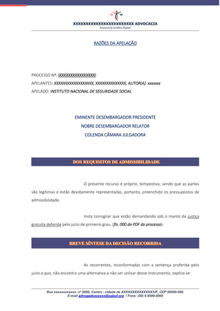 XXXXXXXXXXXXXXXXXXXXXXXX ADVOCACIA
Assessoria Jurídica Digital
Rua xxxxxxxxxxxx, nº 0000, Centro - cidade de XXXXXXXXXXXXXX/UF, CEP 00000-000.
E-mail advogadoxxxxxx@oabuf.org / Fone: (00) 9.9999-0000
RAZÕES DA APELAÇÃO
PROCESSO Nº: 00000000000000000
APELANTES: XXXXXXXXXXXXXXXXXX, XXXXXXXXXXXXXX, AUTOR(A): xxxxxxx
APELADO: INSTITUTO NACIONAL DE SEGURIDADE SOCIAL
EMINENTE DESEMBARGADOR PRESIDENTE
NOBRE DESEMBARGADOR RELATOR
COLENDA CÂMARA JULGADORA
O presente recurso é próprio, tempestivo, sendo que as partes
são legítimas e estão devidamente representadas, portanto, preenchido os pressupostos de
admissibilidade.
Insta consignar que estão demandando sob o manto da justiça
gratuita deferida pelo juízo de primeiro grau. (fls. 000 do PDF do processo).
As recorrentes, inconformadas com a sentença proferida pelo
juízo a quo, não encontra uma alternativa a não ser utilizar desse instrumento, explica-se:
 