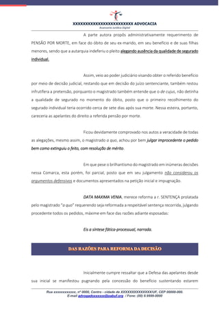 XXXXXXXXXXXXXXXXXXXXXXXX ADVOCACIA
Assessoria Jurídica Digital
Rua xxxxxxxxxxxx, nº 0000, Centro - cidade de XXXXXXXXXXXXXX/UF, CEP 00000-000.
E-mail advogadoxxxxxx@oabuf.org / Fone: (00) 9.9999-0000
A parte autora propôs administrativamente requerimento de
PENSÃO POR MORTE, em face do óbito de seu ex-marido, em seu benefício e de suas filhas
menores, sendo que a autarquia indeferiu o pleito alegando ausência da qualidade de segurado
individual.
Assim, veio ao poder judiciário visando obter o referido benefício
por meio de decisão judicial, restando que em decisão do juízo sentenciante, também restou
infrutífera a pretensão, porquanto o magistrado também entende que o de cujus, não detinha
a qualidade de segurado no momento do óbito, posto que o primeiro recolhimento do
segurado individual teria ocorrido cerca de sete dias após sua morte. Nessa esteira, portanto,
careceria as apelantes do direito a referida pensão por morte.
Ficou devidamente comprovado nos autos a veracidade de todas
as alegações, mesmo assim, o magistrado a quo, achou por bem julgar improcedente o pedido
bem como extinguiu o feito, com resolução de mérito.
Em que pese o brilhantismo do magistrado em inúmeras decisões
nessa Comarca, esta porém, foi parcial, posto que em seu julgamento não considerou os
argumentos defensivos e documentos apresentados na petição inicial e impugnação.
DATA MAXIMA VENIA, merece reforma a r. SENTENÇA prolatada
pelo magistrado “a quo” requerendo seja reformada a respeitável sentença recorrida, julgando
procedente todos os pedidos, máxime em face das razões adiante esposadas:
Eis a síntese fática-processual, narrada.
Inicialmente cumpre ressaltar que a Defesa das apelantes desde
sua inicial se manifestou pugnando pela concessão do benefício sustentando estarem
 