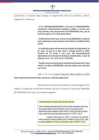 XXXXXXXXXXXXXXXXXXXXXXXX ADVOCACIA
Assessoria Jurídica Digital
Rua xxxxxxxxxxxx, nº 0000, Centro - cidade de XXXXXXXXXXXXXX/UF, CEP 00000-000.
E-mail advogadoxxxxxx@oabuf.org / Fone: (00) 9.9999-0000
preenchidos os requisitos legais exigidos no Regulamento Geral da previdência, máxime
alegando em síntese que:
- A Sra. XXXXXXXXXXXXXXXXXXX e o de cujus, Sr. XXXXXXXXXXXXX,
mantiveram relacionamento duradouro, público e contínuo por
longo período, mais precisamente 00 (XXXXXXXXXX) anos, que se
encerrou apenas com o óbito deste último;
- O falecimento do de cujus, ocorreu no dia 00/00/2021, conforme
resta cabalmente comprovado por intermédio da certidão de óbito
anexo;
- As Apelantes gozam plenamente da condição de dependentes do
de cujus, eis que ex vi legis tanto o cônjuge quanto os filhos
menores de 21 (vinte e um) anos são presumidamente
dependentes do instituidor do benefício previdenciário, a rigor do
disposto no art. 16, I, § 4º, da Lei n. 8213/91;
- Também houve uma parcela de recolhimento previdenciário “post
morten” na data de 00/00/2021, portanto apenas sete dias após
sua morte;
Logo, se vê, que os quatro requisitos legais exigidos no RGPS
foram taxativamente preenchidos e portanto, cumpridos legalmente.
Não obstante o cumprimento de todos os requisito legais formais
exigidos, o magistrado sentenciante entendeu não estar cumprido o requisito da CONDIÇÃO
DE SEGURADO do de cujus, sob a seguinte alegação:
 