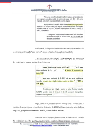 XXXXXXXXXXXXXXXXXXXXXXXX ADVOCACIA
Assessoria Jurídica Digital
Rua xxxxxxxxxxxx, nº 0000, Centro - cidade de XXXXXXXXXXXXXX/UF, CEP 00000-000.
E-mail advogadoxxxxxx@oabuf.org / Fone: (00) 9.9999-0000
Como se vê, o magistrado entende que o de cujus teria efetuado
a primeira contribuição “post morten”, o que pela atual legislação seria vedado.
A defesa desde a IMPUGNAÇÃO A CONTESTAÇÃO (fls. 000 do pdf)
foi enfática e incisiva no sentido de enfatizar que:
Logo, como se vê, desde a referida impugnação a contestação, já
se vinha defendendo que a contribuição de janeiro de 2021 habilitava o de cujus a condição de
segurado, porquanto caracterizada relação jurídica anterior ao óbito.
Mais que isso: a impugnação a contestação da Autarquia também
foi enfática em assentar que houve outros tantos recolhimento ao longo de vários anos:
 
