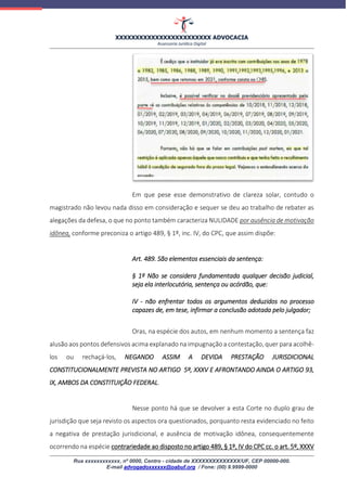 XXXXXXXXXXXXXXXXXXXXXXXX ADVOCACIA
Assessoria Jurídica Digital
Rua xxxxxxxxxxxx, nº 0000, Centro - cidade de XXXXXXXXXXXXXX/UF, CEP 00000-000.
E-mail advogadoxxxxxx@oabuf.org / Fone: (00) 9.9999-0000
Em que pese esse demonstrativo de clareza solar, contudo o
magistrado não levou nada disso em consideração e sequer se deu ao trabalho de rebater as
alegações da defesa, o que no ponto também caracteriza NULIDADE por ausência de motivação
idônea, conforme preconiza o artigo 489, § 1º, inc. IV, do CPC, que assim dispõe:
Art. 489. São elementos essenciais da sentença:
§ 1º Não se considera fundamentada qualquer decisão judicial,
seja ela interlocutória, sentença ou acórdão, que:
IV - não enfrentar todos os argumentos deduzidos no processo
capazes de, em tese, infirmar a conclusão adotada pelo julgador;
Oras, na espécie dos autos, em nenhum momento a sentença faz
alusão aos pontos defensivos acima explanado na impugnação a contestação, quer para acolhê-
los ou rechaçá-los, NEGANDO ASSIM A DEVIDA PRESTAÇÃO JURISDICIONAL
CONSTITUCIONALMENTE PREVISTA NO ARTIGO 5º, XXXV E AFRONTANDO AINDA O ARTIGO 93,
IX, AMBOS DA CONSTITUIÇÃO FEDERAL.
Nesse ponto há que se devolver a esta Corte no duplo grau de
jurisdição que seja revisto os aspectos ora questionados, porquanto resta evidenciado no feito
a negativa de prestação jurisdicional, e ausência de motivação idônea, consequentemente
ocorrendo na espécie contrariedade ao disposto no artigo 489, § 1º, IV do CPC cc. o art. 5º, XXXV
 