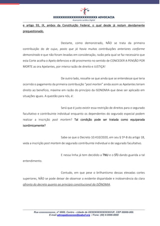 XXXXXXXXXXXXXXXXXXXXXXXX ADVOCACIA
Assessoria Jurídica Digital
Rua xxxxxxxxxxxx, nº 0000, Centro - cidade de XXXXXXXXXXXXXX/UF, CEP 00000-000.
E-mail advogadoxxxxxx@oabuf.org / Fone: (00) 9.9999-0000
e artigo 93, IX, ambos da Constituição Federal, o qual desde já restam devidamente
prequestionado.
Destarte, como demonstrado, NÃO se trata da primeira
contribuição do de cujus, posto que já havia muitas contribuições anteriores conforme
demonstrado e que não foram levadas em consideração, razão pela qual se faz necessário que
esta Corte acolha o Apelo defensivo e dê provimento no sentido de CONCEDER A PENSÃO POR
MORTE as ora Apelantes, por inteira razão de direito e JUSTIÇA!
De outro lado, ressalte-se que ainda que se entendesse que teria
ocorrido o pagamento da primeira contribuição “post morten” ainda assim as Apelantes teriam
direito ao benefício, máxime em razão do princípio da ISONOMIA que deve ser aplicado em
situações iguais. A questão para nós, é:
Será que é justo existir essa restrição de direitos para o segurado
facultativo e contribuinte individual enquanto os dependentes do segurado especial podem
realizar a inscrição post mortem? Tal condição pode ser tratada como equiparada
isonômicamente?
Sabe-se que o Decreto 10.410/2020, em seu § 5º-B do artigo 18,
veda a inscrição post mortem de segurado contribuinte individual e de segurado facultativo.
E nessa linha já tem decidido a TNU e o STJ dando guarida a tal
entendimento.
Contudo, em que pese o brilhantismo dessas elevadas cortes
superiores, NÃO se pode deixar de observar a evidente disparidade e inobservância da clara
afronta do decreto quanto ao princípio constitucional da ISÔNOMIA.
 