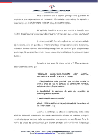 XXXXXXXXXXXXXXXXXXXXXXXX ADVOCACIA
Assessoria Jurídica Digital
Rua xxxxxxxxxxxx, nº 0000, Centro - cidade de XXXXXXXXXXXXXX/UF, CEP 00000-000.
E-mail advogadoxxxxxx@oabuf.org / Fone: (00) 9.9999-0000
Oras, é evidente que o decreto privilegia uma qualidade de
segurado e seus dependentes e dá tratamento diferenciado a outra classe de segurado e
dependentes em IGUAL SITUAÇÃO JURIDICA LEGAL E CONSTITUCIONAL.
O legislador brasileiro acertou em permitir a inscrição post
mortem de apenas um grupo de segurados enquanto restringiu para autônomos e facultativos?
É evidente que NÃO. Pois tal posição atrai a inconstitucionalidade
do decreto no ponto em questão por evidente afronta ao princípio constitucional da isonomia,
visto estar dando tratamento diferenciado para segurados em situações iguais e dependentes
iguais. Logo, há que se acolher incinter tantun a inconstitucionalidade do decreto no ponto em
questão.
Ressalte-se que ainda há pouco tempo o TJ Mato grossense,
decidiu sobre esse tema que:
“SEGURADO OBRIGATÓRIO.INSCRIÇÃO POST MORTEM.
POSSIBILIDADE. PENSÃO POR MORTE DEVIDA.
1. Comprovado nos autos que o de cujus trabalhou durante os
últimos anos de vida na condição de contribuinte individual,
admite-se a inscrição post mortem.
2. Possibilidade de descontar do valor dos benefícios as
contribuições não recolhidas.
3. Pensão devida. Recurso provido”.
(TJMT - 2003.36.00.70.01445-4 proferido pela 1ª Turma Recursal
do Mato Grosso – MT)
Assim, a r. sentença ora atacada desconsiderou todos esses
aspectos defensivos se revelando imotivada e em evidente afronta aos referidos princípios
constitucionais ora trazidos à baila, que necessitam serem revistos por esta Elevada Corte de
Justiça do Estado do xxxxxxxxxxxxxxx, por estarem em total consonância com o arcabouço
 