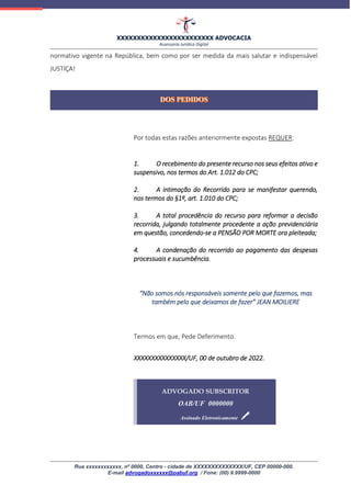 XXXXXXXXXXXXXXXXXXXXXXXX ADVOCACIA
Assessoria Jurídica Digital
Rua xxxxxxxxxxxx, nº 0000, Centro - cidade de XXXXXXXXXXXXXX/UF, CEP 00000-000.
E-mail advogadoxxxxxx@oabuf.org / Fone: (00) 9.9999-0000
normativo vigente na República, bem como por ser medida da mais salutar e indispensável
JUSTIÇA!
Por todas estas razões anteriormente expostas REQUER:
1. O recebimento do presente recurso nos seus efeitos ativo e
suspensivo, nos termos do Art. 1.012 do CPC;
2. A intimação do Recorrido para se manifestar querendo,
nos termos do §1º, art. 1.010 do CPC;
3. A total procedência do recurso para reformar a decisão
recorrida, julgando totalmente procedente a ação previdenciária
em questão, concedendo-se a PENSÃO POR MORTE ora pleiteada;
4. A condenação do recorrido ao pagamento das despesas
processuais e sucumbência.
“Não somos nós responsáveis somente pelo que fazemos, mas
também pelo que deixamos de fazer” JEAN MOILIERE
Termos em que, Pede Deferimento.
XXXXXXXXXXXXXXX/UF, 00 de outubro de 2022.
ADVOGADO SUBSCRITOR
OAB/UF 0000000
Assinado Eletronicamente
 